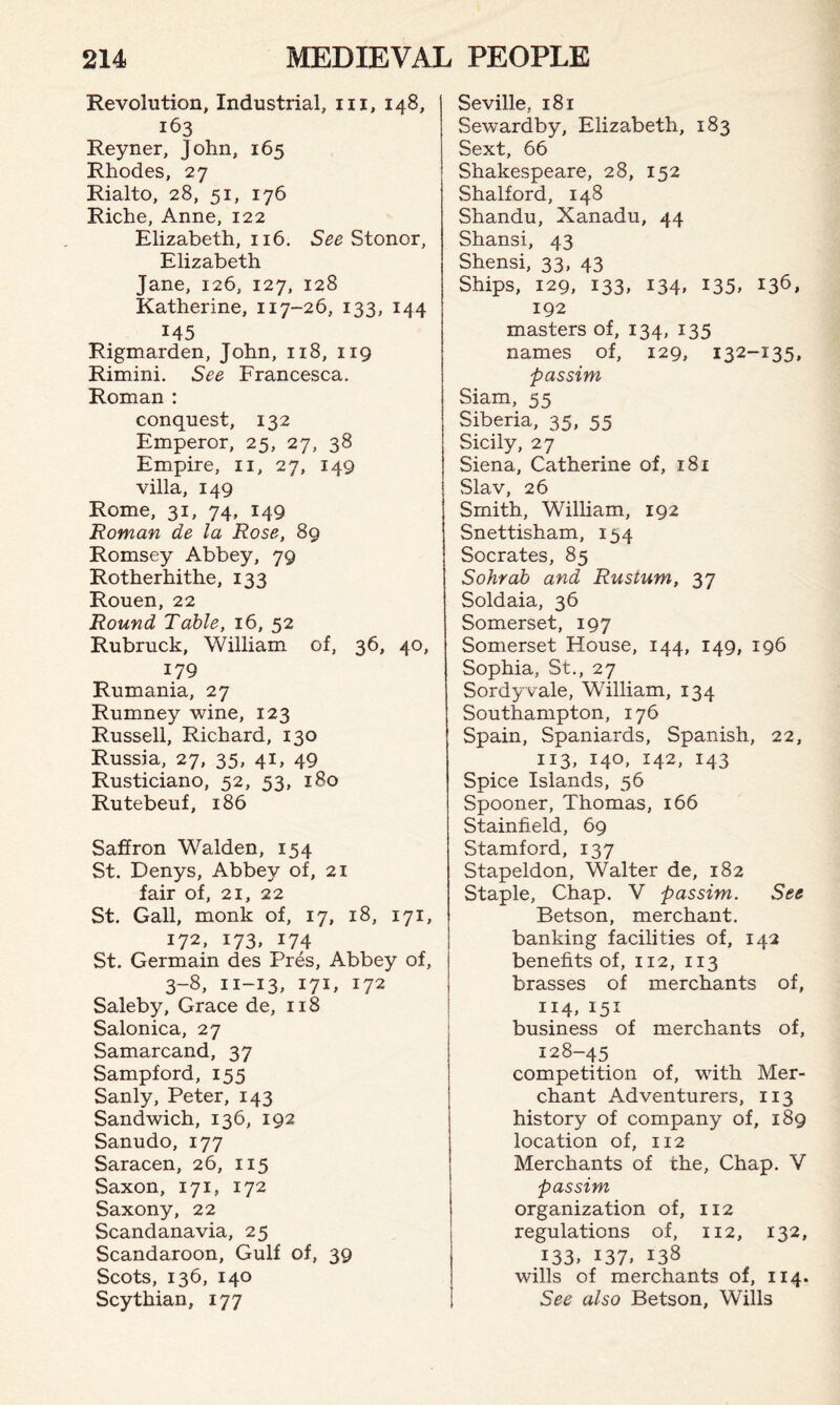 Revolution, Industrial, in, 148, 163 Reyner, John, 165 Rhodes, 27 Rialto, 28, 51, 176 Riche, Anne, 122 Elizabeth, 116. See Stonor, Elizabeth Jane, 126, 127, 128 Katherine, 117-26, 133, 144 145 Rigmarden, John, 118, 119 Rimini. See Francesca. Roman : conquest, 132 Emperor, 25, 27, 38 Empire, n, 27, 149 villa, 149 Rome, 31, 74, 149 Roman de la Rose, 89 Romsey Abbey, 79 Rotherhithe, 133 Rouen, 22 Round Table, 16, 52 Rubruck, William of, 36, 40, 179 Rumania, 27 Rumney wine, 123 Russell, Richard, 130 Russia, 27, 35, 41, 49 Rusticiano, 52, 53, 180 Rutebeuf, 186 Saffron Walden, 154 St. Denys, Abbey of, 21 fair of, 21, 22 St. Gall, monk of, 17, 18, 171, 172, 173, 174 St. Germain des Pres, Abbey of, 3-8, n-13, 171, 172 Saleby, Grace de, 118 Salonica, 27 Samarcand, 37 Sampford, 155 Sanly, Peter, 143 Sandwich, 136, 192 Sanudo, 177 Saracen, 26, 115 Saxon, 171, 172 Saxony, 22 Scandanavia, 25 Scandaroon, Gulf of, 39 Scots, 136, 140 Scythian, 177 Seville, 181 Sewardby, Elizabeth, 183 Sext, 66 Shakespeare, 28, 152 Shalford, 148 Shandu, Xanadu, 44 Shansi, 43 Shensi, 33, 43 Ships, 129, 133, 134, 135, 136, 192 masters of, 134, 135 names of, 129, 132-135, passim Siam, 55 Siberia, 35, 55 Sicily, 27 Siena, Catherine of, 181 Slav, 26 Smith, William, 192 Snettisham, 134 Socrates, 85 Sohrab and Rustum, 37 Soldaia, 36 Somerset, 197 Somerset House, 144, 149, 196 Sophia, St., 27 Sordy vale, William, 134 Southampton, 176 Spain, Spaniards, Spanish, 22, 113, 140, 142, 143 Spice Islands, 56 Spooner, Thomas, 166 Stainfield, 69 Stamford, 137 Stapeldon, Walter de, 182 Staple, Chap. V passim. See Betson, merchant, banking facilities of, 142 benefits of, 112, 113 brasses of merchants of, 114, *5* business of merchants of, 128-45 competition of, with Mer¬ chant Adventurers, 113 history of company of, 189 location of, 112 Merchants of the, Chap. V passim organization of, 112 regulations of, 112, 132, 133, i37» 138 wills of merchants of, 114. See also Betson, Wills