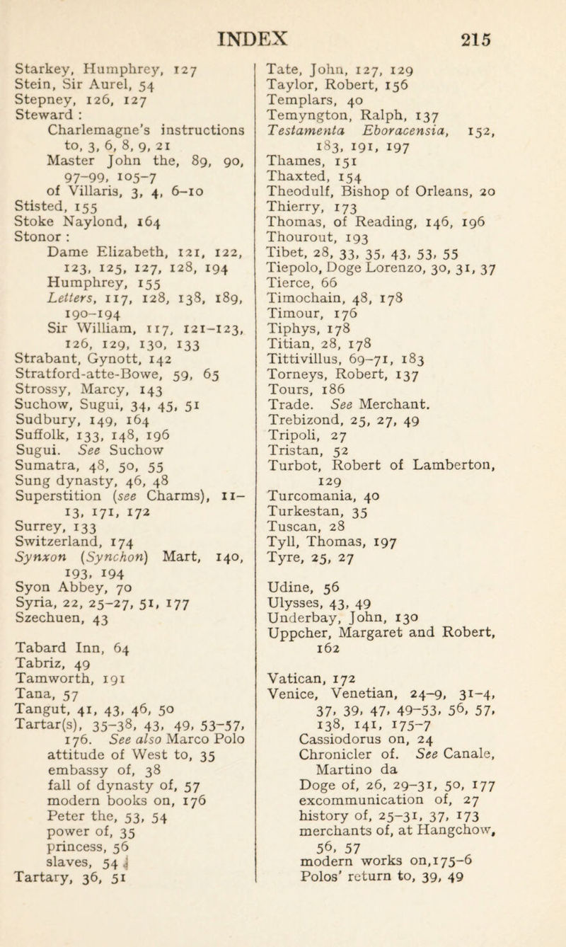 Starkey, Humphrey, 127 Stein, vSir Aurel, 54 Stepney, 126, 127 Steward : Charlemagne’s instructions to, 3, 6, 8, 9, 21 Master John the, 89, 90, 97-99, 105-7 of Villaris, 3, 4, 6-10 Stisted, 155 Stoke Naylond, 164 Stonor: Dame Elizabeth, 121, 122, 123, 125, 127, 128, 194 Humphrey, 155 Letters, 117, 128, 138, 189, 190-194 Sir William, 117, 121-123, 126, 129, 130. 133 Strabant, Gynott, 142 Stratford-atte-Bowe, 59, 65 Strossy, Marcy, 143 Suchow, Sugui, 34, 45, 51 Sudbury, 149, 164 Suffolk, 133, 148, 196 Sugui. See Suchow Sumatra, 48, 50, 55 Sung dynasty, 46, 48 Superstition (see Charms), 11- 13, 171, 172 Surrey, 133 Switzerland, 174 Synxon (Synchon) Mart, 140, 193. 194 Syon Abbey, 70 Syria, 22, 25-27, 51, 177 Szechuen, 43 Tabard Inn, 64 Tabriz, 49 Tamworth, 191 Tana, 57 Tangut, 41, 43, 46, 50 Tartar(s), 35-38, 43, 49, 53~57, 176. See also Marco Polo attitude of West to, 35 embassy of, 38 fall of dynasty of, 57 modern books on, 176 Peter the, 53, 54 power of, 35 princess, 56 slaves, 54 j Tartary, 36, 51 Tate, John, 127, 129 Taylor, Robert, 156 Templars, 40 Temyngton, Ralph, 137 Testamenta Eboracensia, 152, 183, 191, 197 Thames, 151 Thaxted, 154 Theodulf, Bishop of Orleans, 20 Thierry, 173 Thomas, of Reading, 146, 196 Thourout, 193 Tibet, 28, 33, 35, 43, 53, 55 Tiepolo, Doge Lorenzo, 30, 31, 37 Tierce, 66 Timochain, 48, 178 Timour, 176 Tiphys, 178 Titian, 28, 178 Tittivillus, 69-71, 183 Torneys, Robert, 137 Tours, 186 Trade. See Merchant. Trebizond, 25, 27, 49 Tripoli, 27 Tristan, 52 Turbot, Robert of Lamberton, 129 Turcomania, 40 Turkestan, 35 Tuscan, 28 Tyll, Thomas, 197 Tyre, 25, 27 Udine, 56 Ulysses, 43, 49 Underbay, John, 130 Uppcher, Margaret and Robert, 162 Vatican, 172 Venice, Venetian, 24-9, 31-4, 37. 39, 47, 49-53, 56, 57, 138, 141, 175-7 Cassiodorus on, 24 Chronicler of. See Canale, Martino da Doge of, 26, 29-3U 50, 177 excommunication of, 27 history of, 25-31, 37, 173 merchants of, at Hangchow, 56, 57 modern works 00,175-6 Polos' return to, 39, 49
