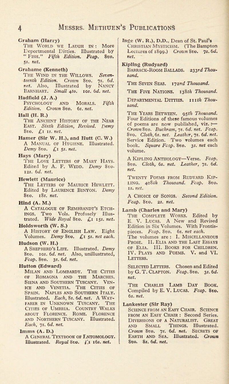 Graham (Harry) The World we Laugh in : More Dcportmental Ditties. Illustrated by “ Fish.” Fifth Edition. Fcap. 8vo. 5s. net. Grahame (Kenneth) The Wind in the Willows. Seven¬ teenth Edition. Crown 8t;o. ys. 6d. net. Also, Illustrated by Nancy Barni-iart. Small 4to. 105. 6d. net. Hadfield (J. A.) Psychology and Morals. Fifth Edition. Crown 8vo. 6s. net. Hall (H. R.) The Ancient History of the Near East. Sixth Edition, Revised. Demy 8vo. £1 is. net. Hamer (Sir W. II.), and Kutt (C. W.) A Manual of Hygiene. Illustrated. Demy 8vo. £1 5s. net. Hays (Mary) The Love Letters of Mary Hays. Edited by A. F. Wedd. Demy 8vo. 125. 6d. net. Hewlett (Maurice) The Letters of Maurice Hewlett. Edited by LAURENCE BlNYON. Demy 8vo. 185. net. Hind (A. M.) A Catalogue of Rembrandt’s Etch¬ ings. Two Vols. Profusely Illus¬ trated. Wide Royal 8vo. £1 155. net. Holds worth (W. S.) A History of English Law. Eight Volumes. Demy Svo. £1 55. net each. Hudson (W. H.) A Shepherd’s Life. Illustrated. Demy Svo. 105. 6d. net. Also, unillustrated, Fcap. 8uo. 35. 6d. net. Hutton (Edward) Milan and Lombardy. The Cities of Romagna and the Marches. Siena and Southern Tuscany. Ven¬ ice and Venetia. The Cities of Spain. Naples and Southern Italy. Illustrated. Each, 85. 6d. net. A Way¬ farer in Unknown Tuscany. The Cities of Umbria. Country Walks about Florence. Rome. Florence and Northern Tuscany. Illustrated. Each, 75. 6d. net. Imms (A. D.) A General Textbook of Lntomology. Illustrated. Royal 8vo. l ,i 16s. net. Inge (W. R.). D.D., Dean of St. Paulvs Christian Mysticism. (The Bampton Lectures of 1899.) Crown Svo. ys.6d. net. Kipling (Rudyard) Barrack-Room Ballads. 233rd Thou¬ sand. The Seven Seas. 172vd Thousand. The Five Nations. 138th Thousand. Departmental Ditties, mth Thou¬ sand. The Years Between. 951/1 Thousand. Four Editions of these famous volumes of poems are now published, viz. r— CrozvnSvo. Buckram, 75. 6d. net. Fcap. Svo. Cloth, 6s. net. leather, 75. 6d. net. Service Edition. Two volumes each book. Square Fcap. Svo. 35. net each volume. A Kipling Anthology—Verse. Fcap. 8vo. Cloth, 6s. net. Leather, 75. 6d. net. Twenty Poems from Rudyard Kip¬ ling. ^oSth Thousand. Fcap. 8t>o. 15. net. A Choice of Songs. Second Edition. Fcap. Svo. 25. net. Lamb (Charles and Mary) The Complete Works. Edited by E. V. Lucas. A New and Revised Edition in Six Volumes. With Frontis¬ pieces. Fcap. Svo. 6s. net each. The volumes are : I. Miscellaneous Prose. II. Elia and the Last Essays of Elia. III. Books for Children. IV. Plays and Poems. V. and VI. Letters. Selected Letters. Chosen and Edited by G. T. Clapton. Fcap. 8uo. 35. 6d. net. The Charles Lamb Day Book. Compiled by E. V. Lucas. Fcap. Svo. 6s. net. Lankester (Sir Ray) Science from an Easy Chair. Science from an Easy Chair : Second Series. Diversions of a Naturalist. Great and Small Things. Illustrated. Crown Svo. 7s'. 6d. net. Secrets of Earth and Sea. Illustrated. Crown Svo. 85. 6d. net.