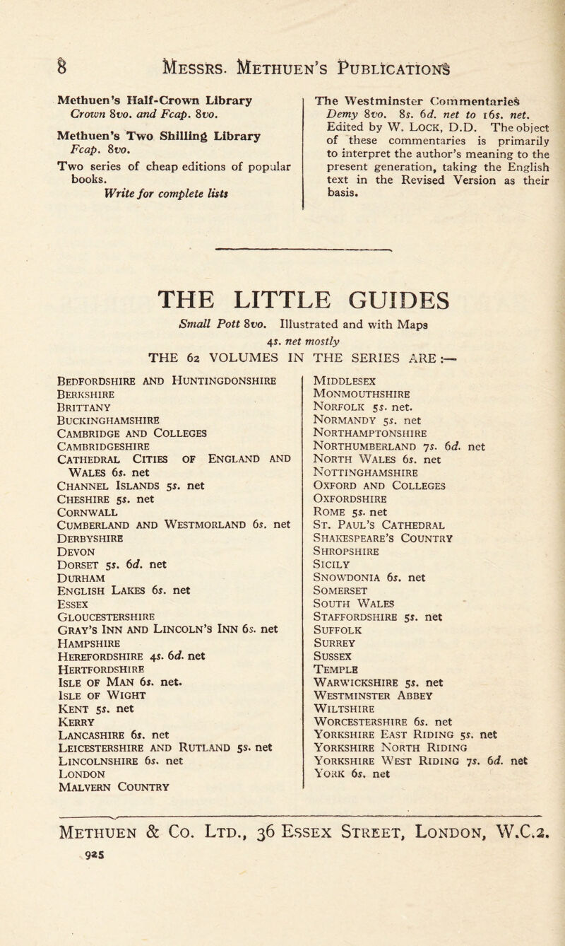 Methuen’s Half-Crown Library Crown 8 vo. and Fcap. 8 vo. Methuen’s Two Shilling Library Fcap. 8uo. Two series of cheap editions of popular books. Write for complete lists The Westminster Commentaries Demy 8vo. 8s. 6d. net to i6s. net. Edited by W. Lock, D.D. The object of these commentaries is primarily to interpret the author’s meaning to the present generation, taking the English text in the Revised Version as their basis. THE LITTLE GUIDES Small Pott 8vo. Illustrated and with Maps 4s. net mostly THE 62 VOLUMES IN THE SERIES ARE > Bedfordshire and Huntingdonshire Berkshire Brittany Buckinghamshire Cambridge and Colleges Cambridgeshire Cathedral Cities of England and Wales 6s. net Channel Islands 5$. net Cheshire 5s. net Cornwall Cumberland and Westmorland 6s. net Derbyshire Devon Dorset 5s. 6d. net Durham English Lakes 6s. net Essex Gloucestershire Gray’s Inn and Lincoln’s Inn 6s. net Hampshire Herefordshire 4s. 6d. net Hertfordshire Isle of Man 6s. net. Isle of Wight Kent 5s. net Kerry Lancashire 6s. net Leicestershire and Rutland 5s. net Lincolnshire 6s. net London Malvern Country Middlesex Monmouthshire Norfolk 5s. net. Normandy 5s. net Northamptonshire Northumberland 7s. 6d. net North Wales 6s. net Nottinghamshire Oxford and Colleges Oxfordshire Rome 5s. net St. Paul’s Cathedral Shakespeare’s Country Shropshire Sicily Snowdonia 6s. net Somerset South Wales Staffordshire 5s. net Suffolk Surrey Sussex Temple Warwickshire 5s. net Westminster Abbey Wiltshire Worcestershire 6s. net Yorkshire East Riding 5s. net Yorkshire North Riding Yorkshire West Riding 7s. 6d. net York 6s. net Methuen & Co. Ltd., 36 Essex Street, London, W.C.2. 9*s