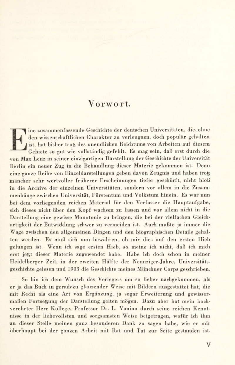 Vorwo r t. Eine zusammenfassende Geschichte der deutschen Universitäten, die, ohne den wissenschaftlichen Charakter zu verleugnen, doch populär gehalten ist, hat bisher trotz des unendlichen Reichtums von Arbeiten auf diesem Gebiete so gut wie vollständig gefehlt. Es mag sein, daß erst durch die von Max Lenz in seiner einzigartigen Darstellung der Geschichte der Universität Berlin ein neuer Zug in die Behandlung dieser Materie gekommen ist. Denn eine ganze Reihe von Einzeldarstellungen geben davon Zeugnis und haben trotz mancher sehr wertvoller früherer Erscheinungen tiefer geschürft, nicht bloß in die Archive der einzelnen Universitäten, sondern vor allem in die Zusam¬ menhänge zwischen Universität, Fürstentum und Volkstum hinein. Es war nun bei dem vorliegenden reichen Material für den Verfasser die Hauptaufgabe, sich dieses nicht über den Kopf wachsen zu lassen und vor allem nicht in die Darstellung eine gewisse Monotonie zu bringen, die bei der vielfachen Gleich¬ artigkeit der Entwicklung schwer zu vermeiden ist. Auch mußte ja immer die Wage zwischen den allgemeinen Dingen und den biographischen Details gehal¬ ten werden. Es muß sich nun bewähren, ob mir dies auf den ersten Hieb gelungen ist. Wenn ich sage ersten Hieb, so meine ich nicht, daß ich mich erst jetzt dieser Materie zugewendet habe. Habe ich doch schon in meiner Heidelberger Zeit, in der zweiten Hälfte der Neunziger-Jahre, Universitäts¬ geschichte gelesen und 1903 die Geschichte meines Münchner Corps geschrieben. So bin ich dem Wunsch des Verlegers um so lieber nachgekommen, als er ja das Buch in geradezu glänzender Weise mit Bildern ausgestattet hat, die mit Recht als eine Art von Ergänzung, ja sogar Erweiterung und gewisser¬ maßen Fortsetzung der Darstellung gelten mögen. Dazu aber hat mein hoch¬ verehrter Herr Kollege, Professor Dr. L. Vanino durch seine reichen Kennt¬ nisse in der liebevollsten und sorgsamsten Weise beigetragen, wofür ich ihm an dieser Stelle meinen ganz besonderen Dank zu sagen habe, wie er mir überhaupt bei der ganzen Arbeit mit Rat und Tat zur Seite gestanden ist.