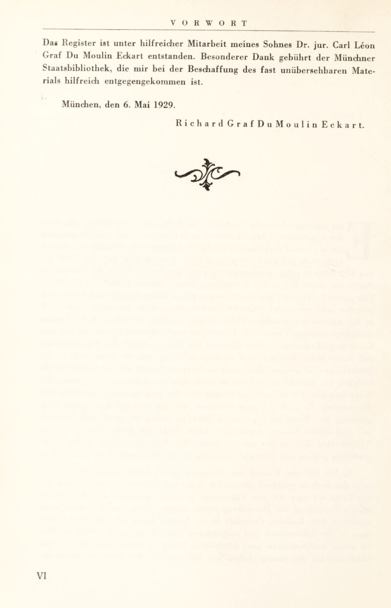 VORWORT Das Register ist unter hilfreicher Mitarbeit meines Sohnes Dr. jur. Carl Leon Graf Du Moulin Eckart entstanden. Besonderer Dank gebührt der Münchner Staatsbibliothek, die mir bei der Beschaffung des fast unübersehbaren Mate¬ rials hilfreich entgegengekommen ist. München, den 6. Mai 1929. Richard GrafDuMoulin Eckart.