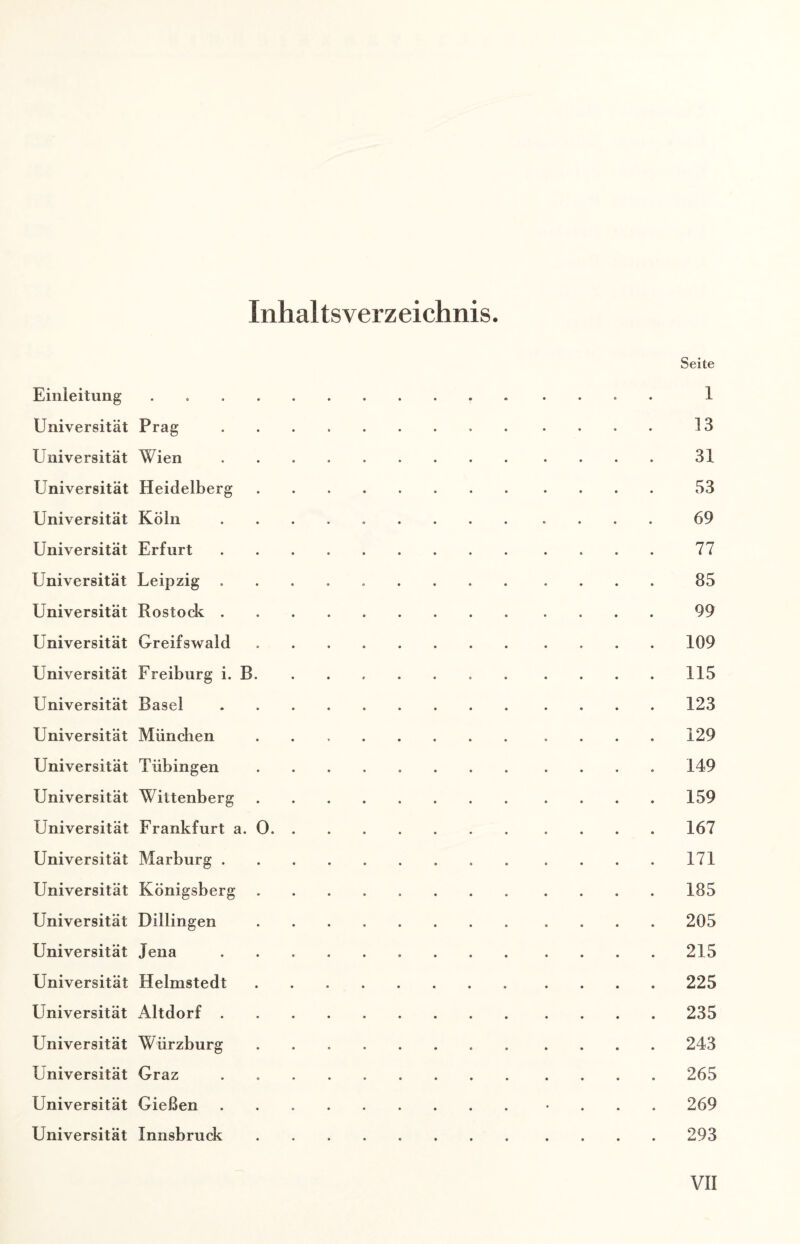 Inhaltsverz eichnis Seite Einleitung.. 1 Universität Prag. 13 Universität Wien.31 Universität Heidelberg.53 Universität Köln ............. 69 Universität Erfurt .. 77 Universität Leipzig ............. 85 Universität Rostock. 99 Universität Greifswald.109 Universität Freiburg i. B. ....... .... 115 Universität Basel.123 Universität München .. 129 Universität Tübingen ..149 Universität Wittenberg. 159 Universität Frankfurt a. 0. 167 Universität Marburg.171 Universität Königsberg.185 Universität Dillingen. 205 Universität Jena. 215 Universität Helmstedt.225 Universität Altdorf. 235 Universität Würzburg.243 Universität Graz . 265 Universität Gießen .. ... 269 Universität Innsbruck. 293