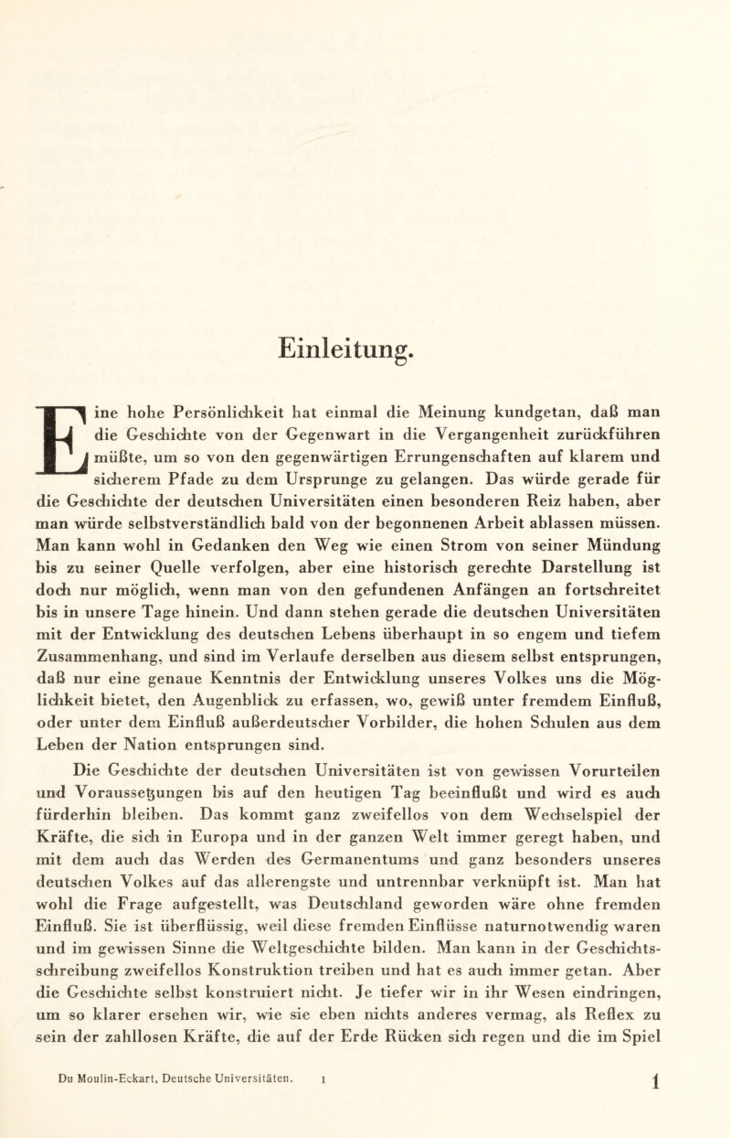 Einleitung. Eine hohe Persönlichkeit hat einmal die Meinung kundgetan, daß man die Geschichte von der Gegenwart in die Vergangenheit zurückführen müßte, um so von den gegenwärtigen Errungenschaften auf klarem und sicherem Pfade zu dem Ursprünge zu gelangen. Das würde gerade für die Geschichte der deutschen Universitäten einen besonderen Reiz haben, aber man würde selbstverständlich bald von der begonnenen Arbeit ablassen müssen. Man kann wohl in Gedanken den Weg wie einen Strom von seiner Mündung bis zu seiner Quelle verfolgen, aber eine historisch gerechte Darstellung ist doch nur möglich, wenn man von den gefundenen Anfängen an fortschreitet bis in unsere Tage hinein. Und dann stehen gerade die deutschen Universitäten mit der Entwicklung des deutschen Lebens überhaupt in so engem und tiefem Zusammenhang, und sind im Verlaufe derselben aus diesem selbst entsprungen, daß nur eine genaue Kenntnis der Entwicklung unseres Volkes uns die Mög¬ lichkeit bietet, den Augenblick zu erfassen, wo, gewiß unter fremdem Einfluß, oder unter dem Einfluß außerdeutscher Vorbilder, die hohen Schulen aus dem Leben der Nation entsprungen sind. Die Geschichte der deutschen Universitäten ist von gewissen Vorurteilen und Vorausset}ungen bis auf den heutigen Tag beeinflußt und wird es auch fürderhin bleiben. D as kommt ganz zweifellos von dem Wechselspiel der Kräfte, die sich in Europa und in der ganzen Welt immer geregt haben, und mit dem auch das Werden des Germanentums und ganz besonders unseres deutschen Volkes auf das allerengste und untrennbar verknüpft ist. Man hat wohl die Frage auf gestellt, was Deutschland geworden wäre ohne fremden Einfluß. Sie ist überflüssig, weil diese fremden Einflüsse naturnotwendig waren und im gewissen Sinne die Weltgeschichte bilden. Man kann in der Geschichts¬ schreibung zweifellos Konstruktion treiben und hat es auch immer getan. Aber die Geschichte selbst konstruiert nicht. Je tiefer wir in ihr Wesen eindringen, um so klarer ersehen wir, wie sie eben nichts anderes vermag, als Reflex zu sein der zahllosen Kräfte, die auf der Erde Rücken sich regen und die im Spiel