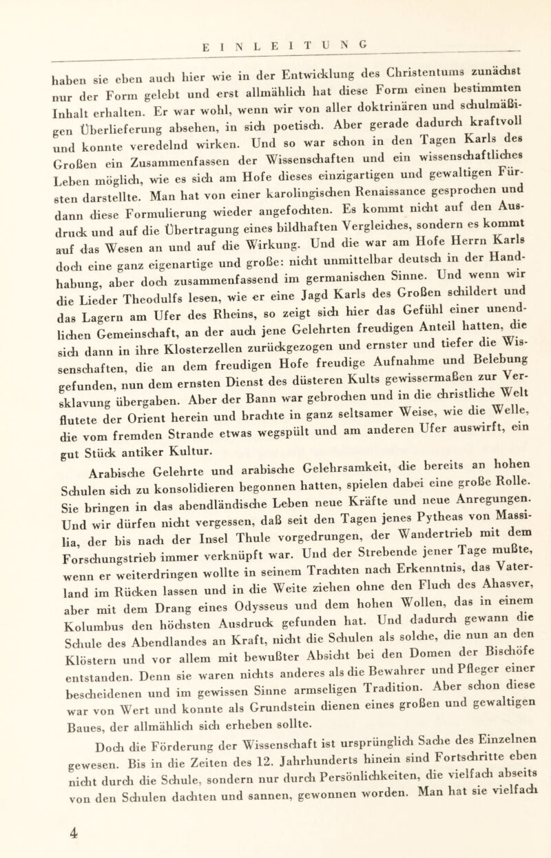 haben sie eben and, hier wie in der Entwicklung des Christentums zunächst nur der Form gelebt und erst allmählich hat diese Form einen bestimmten Inhalt erhalten. Er war wohl, wenn wir von aller doktrinären und schulmaßi- gen Überlieferung abselien, in sich poetisch. Aber gerade dadurch kraftvo und konnte veredelnd wirken. Und so war schon in den Tagen Karls des Großen ein Zusammenfassen der Wissenschaften und ein wissenschaftliches Leben möglich, wie es sich am Hofe dieses einzigartigen und gewaltigen Für¬ sten darstellte. Man hat von einer karolingischen Renaissance gesprochen un dann diese Formulierung wieder angefochten. Es kommt nicht auf den Aus¬ druck und auf die Übertragung eines bildhaften Vergleiches, sondern es kommt auf das Wesen an und auf die Wirkung. Und die war am Hofe Herrn Kars doch eine ganz eigenartige und große: nicht unmittelbar deutsch in der Hand- habung, aber doch zusammenfassend im germanisdien Sinne. Und wenn wir die Lieder Theodulfs lesen, wie er eine Jagd Karls des Großen sdnldert und das Lagern am Ufer des Rheins, so zeigt sich hier das Gefühl einer unend¬ lichen Gemeinschaft, an der auch jene Gelehrten freudigen Anteil hatten, die sidi dann in ihre Klosterzellen zurückgezogen und ernster und tiefer die Wis¬ senschaften, die an dem freudigen Hofe freudige Aufnahme und Belebung gefunden, nun dem ernsten Dienst des düsteren Kults gewissermaßen zur \ er- sklavung Übergaben. Aber der Bann war gebrochen und in die christliche Weh flutete der Orient herein und brachte in ganz seltsamer Weise, wie die Welle, die vom fremden Strande etwas wegspült und am anderen Ufer auswirft, ein gut Stück antiker Kultur. Arabische Gelehrte und arabische Gelehrsamkeit, die bereits an hohen Schulen sich zu konsolidieren begonnen hatten, spielen dabei eine große Rode. Sie bringen in das abendländische Leben neue Kräfte und neue Anregungen. Und wir dürfen nicht vergessen, daß seit den Tagen jenes Pytheas von assi- lia der bis nach der Insel Thule vorgedrungen, der Wandertrieb mit dem Forschungstrieb immer verknüpft war. Und der Strebende jener Tage mußte, wenn er weiterdringen wollte in seinem Trachten nach Erkenntnis, das Vater¬ land im Rücken lassen und in die Weite ziehen ohne den Fluch des Ahasver, aber mit dem Drang eines Odysseus und dem hohen Wollen das in einem Kolumbus den höchsten Ausdruck gefunden hat. Und dadurch gewann c le Schule des Abendlandes an Kraft, nicht die Schulen als solche, die nun an den Klöstern und vor allem mit bewußter Absicht bei den Domen der Bischöfe entstanden. Denn sie waren nichts anderes als die Bewahrer und Pfleger einer bescheidenen und im gewissen Sinne armseligen Tradition. Aber schon diese war von Wert und konnte als Grundstein dienen eines großen und gewaltigen Baues, der allmählich sich erheben sollte. Doch die Förderung der Wissenschaft ist ursprünglich Sache des Einzelnen gewesen. Bis in die Zeiten des 12. Jahrhunderts hinein sind Fortschritte eben nicht durch die Schule, sondern nur durch Persönlichkeiten, che vielfach abseits von den Schulen dachten und sannen, gewonnen worden. Man hat sie vielfach