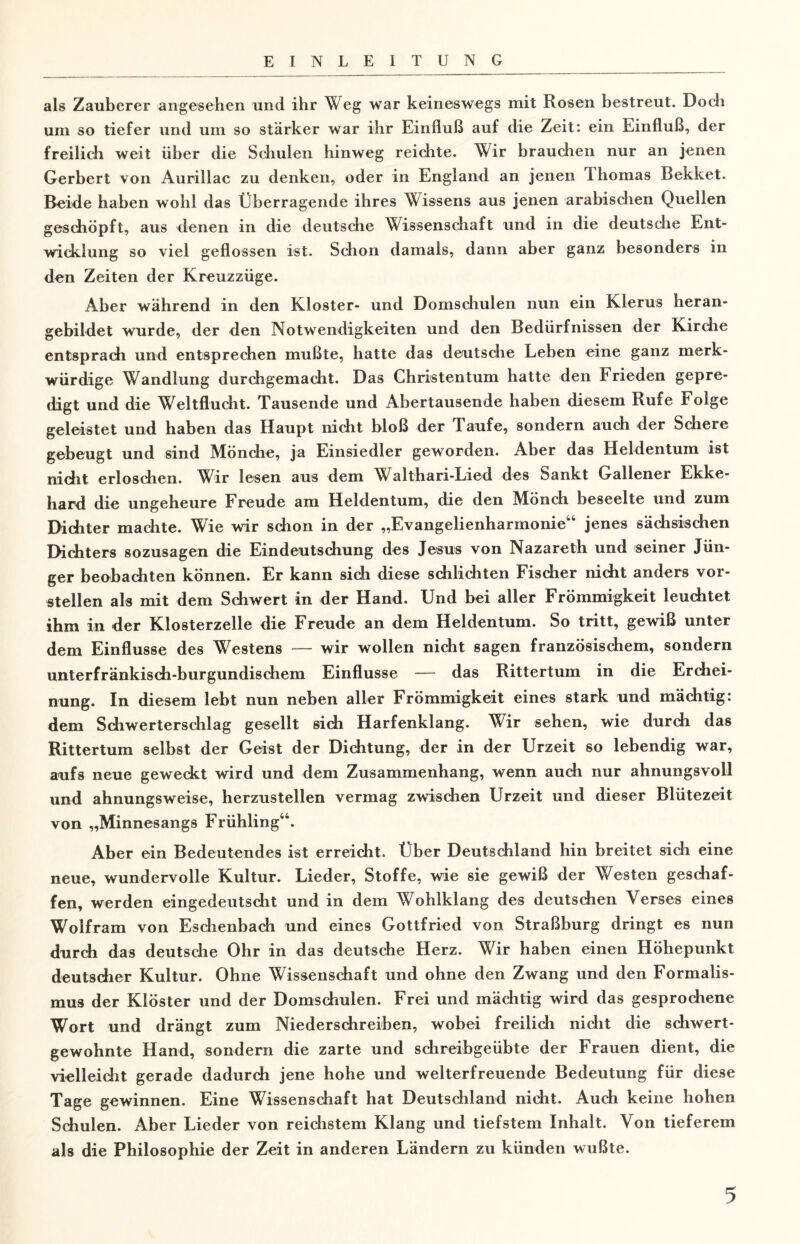 als Zauberer angesehen und ihr Weg war keineswegs mit Rosen bestreut. Doch um so tiefer und um so stärker war ihr Einfluß auf die Zeit: ein Einfluß, der freilich weit über die Schulen hinweg reichte. Wir brauchen nur an jenen Gerbert von Aurillac zu denken, oder in England an jenen Ihomas Bekket. Beide haben wohl das Überragende ihres Wissens aus jenen arabischen Quellen geschöpft, aus denen in die deutsche Wissenschaft und in die deutsche Ent¬ wicklung so viel geflossen ist. Schon damals, dann aber ganz besonders in den Zeiten der Kreuzzüge. Aber während in den Kloster- und Domschulen nun ein Klerus heran¬ gebildet wurde, der den Notwendigkeiten und den Bedürfnissen der Kirche entsprach und entsprechen mußte, hatte das deutsche Leben eine ganz merk¬ würdige Wandlung durchgemacht. Das Christentum hatte den Frieden gepre¬ digt und die Weltflucht. Tausende und Abertausende haben diesem Rufe Folge geleistet und haben das Haupt nicht bloß der Taufe, sondern auch der Schere gebeugt und sind Mönche, ja Einsiedler geworden. Aber das Heldentum ist nicht erloschen. Wir lesen aus dem Walthari-Lied des Sankt Gallener Ekke¬ hard die ungeheure Freude am Heldentum, die den Mönch beseelte und zum Dichter machte. Wie wir schon in der „Evangelienharmonie44 jenes sächsischen Dichters sozusagen die Eindeutschung des Jesus von Nazareth und seiner Jün¬ ger beobachten können. Er kann sich diese schlichten Fischer nicht anders vor¬ stellen als mit dem Schwert in der Hand. Und bei aller Frömmigkeit leuchtet ihm in der Klosterzelle die Freude an dem Heldentum. So tritt, gewiß unter dem Einflüsse des Westens — wir wollen nicht sagen französischem, sondern unterfränkisch-burgundisehem Einflüsse — das Rittertum in die Erchei- nung. In diesem lebt nun neben aller Frömmigkeit eines stark und mächtig: dem Schwerterschlag gesellt sich Harfenklang. Wir sehen, wie durch das Rittertum selbst der Geist der Dichtung, der in der Urzeit so lebendig war, aufs neue geweckt wird und dem Zusammenhang, wenn auch nur ahnungsvoll und ahnungsweise, herzustellen vermag zwischen Urzeit und dieser Blütezeit von „Minnesangs Frühling44. Aber ein Bedeutendes ist erreicht. Über Deutschland hin breitet sich eine neue, wundervolle Kultur. Lieder, Stoffe, wie sie gewiß der Westen geschaf¬ fen, werden eingedeutscht und in dem Wohlklang des deutschen Verses eines Wolfram von Eschenbach und eines Gottfried von Straßburg dringt es nun durch das deutsche Ohr in das deutsche Herz. Wir haben einen Höhepunkt deutscher Kultur. Ohne Wissenschaft und ohne den Zwang und den Formalis¬ mus der Klöster und der Domschulen. Frei und mächtig wird das gesprochene Wort und drängt zum Niederschreiben, wobei freilich nicht die schwert¬ gewohnte Hand, sondern die zarte und schreibgeübte der Frauen dient, die vielleicht gerade dadurch jene hohe und welterfreuende Bedeutung für diese Tage gewinnen. Eine Wissenschaft hat Deutschland nicht. Auch keine hohen Schulen. Aber Lieder von reichstem Klang und tiefstem Inhalt. Von tieferem als die Philosophie der Zeit in anderen Ländern zu künden wußte.