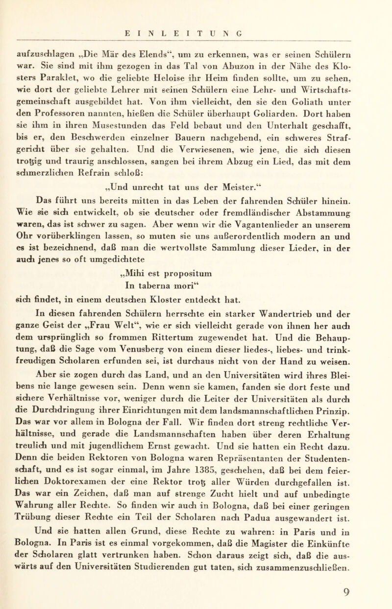 aufzuschlagen „Die Mär dies Elends4*, um zu erkennen, was er seinen Schülern war. Sie sind mit ihm gezogen in das Tal von Abuzon in der Nähe des Klo¬ sters Paraklet, wo die geliebte Heloise ihr Heim finden sollte, um zu sehen, wie dort der geliebte Lehrer mit seinen Schülern eine Lehr- und Wirtschafts¬ gemeinschaft ausgebildet hat. Von ihm vielleicht, den sie den Goliath unter den Professoren nannten, hießen die Schüler überhaupt Goliarden. Dort haben sie ihm in ihren Musestunden das Feld bebaut und den Unterhalt geschafft, bis er, den Beschwerden einzelner Bauern nachgebend, ein schweres Straf¬ gericht über sie gehalten. Und die Verwiesenen, wie jene, die sich diesen trotjig und traurig anschlossen, sangen bei ihrem Abzug ein Lied, das mit dem sdimerzlichen Refrain schloß: „Und unrecht tat uns der Meister.44 Das führt uns bereits mitten in das Leben der fahrenden Schüler hinein. Wie sie sich entwickelt, ob sie deutscher oder fremdländischer Abstammung waren, das ist schwer zu sagen. Aber wenn wir die Vagantenlieder an unserem Ohr vorüberklingen lassen, so muten sie uns außerordentlich modern an und es ist bezeichnend, daß man die wertvollste Sammlung dieser Lieder, in der auch jenes so oft umgedichtete „Mihi est propositum In taberna mori44 6ich findet, in einem deutschen Kloster entdeckt hat. In diesen fahrenden Schülern herrschte ein starker Wandertrieb und der ganze Geist der „Frau Welt44, wie er sich vielleicht gerade von ihnen her auch dem ursprünglich so frommen Rittertum zugewendet hat. Und die Behaup¬ tung, daß die Sage vom Venusberg von einem dieser liedes-, liebes- und trink¬ freudigen Scholaren erfunden sei, ist durchaus nicht von der Hand zu weisen. Aber sie zogen durch das Land, und an den Universitäten wird ihres Blei¬ bens nie lange gewesen sein. Denn wenn sie kamen, fanden sie dort feste und sichere Verhältnisse vor, weniger durch die Leiter der Universitäten als durch die Durchdringung ihrer Einrichtungen mit dem landsmannschaftlichen Prinzip. Das war vor allem in Bologna der Fall. Wir finden dort streng rechtliche Ver¬ hältnisse, und gerade die Landsmannschaften haben über deren Erhaltung treulich und mit jugendlichem Ernst gewacht. Und sie hatten ein Recht dazu. Denn die beiden Rektoren von Bologna waren Repräsentanten der Studenten¬ schaft, und es ist sogar einmal, im Jahre 1385, geschehen, daß bei dem feier¬ lichen Doktorexamen der eine Rektor tro^ aller Würden durchgefallen ist. Das war ein Zeichen, daß man auf strenge Zucht hielt und auf unbedingte Wahrung aller Rechte, So finden wir auch in Bologna, daß bei einer geringen Trübung dieser Rechte ein Teil der Scholaren nach Padua ausgewandert ist. Und sie hatten allen Grund, diese Rechte zu wahren: in Paris und in Bologna. In Paris ist es einmal vorgekommen, daß die Magister die Einkünfte der Scholaren glatt vertrunken haben. Schon daraus zeigt sich, daß die aus¬ wärts auf den Universitäten Studierenden gut taten, sich zusammenzuschließen.