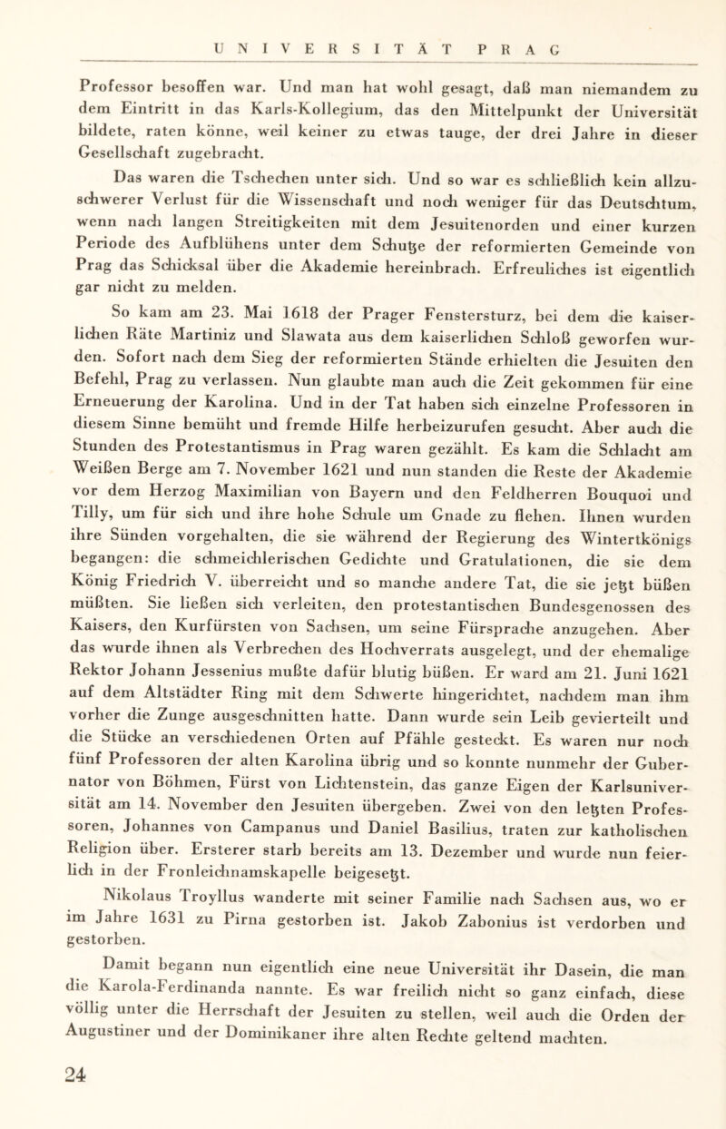 Professor besoffen war. Und man hat wohl gesagt, daß man niemandem zu dem Eintritt in das Karls-Kollegium, das den Mittelpunkt der Universität bildete, raten könne, weil keiner zu etwas tauge, der drei Jahre in dieser Gesellschaft zugebracht. Das waren die Tschechen unter sich. Und so war es schließlich kein allzu¬ schwerer Verlust für die Wissenschaft und noch weniger für das Deutschtum, wenn nach langen Streitigkeiten mit dem Jesuitenorden und einer kurzen Periode des Aufblühens unter dem Schüße der reformierten Gemeinde von Prag das Schicksal über die Akademie hereinbrach. Erfreuliches ist eigentlich gar nicht zu melden. So kam am 23. Mai 1618 der Prager Fenstersturz, bei dem die kaiser¬ lichen l\äte Martiniz und Slawata aus dem kaiserlichen Schloß geworfen wur¬ den. Sofort nach dem Sieg der reformierten Stände erhielten die Jesuiten den Befehl, Prag zu verlassen. Nun glaubte man auch die Zeit gekommen für eine Erneuerung der Karolina. Und in der Tat haben sich einzelne Professoren in diesem Sinne bemüht und fremde Hilfe herbeizurufen gesucht. Aber auch die Stunden des Protestantismus in Prag waren gezählt. Es kam die Schlacht am Weißen Berge am 7. November 1621 und nun standen die Reste der Akademie vor dem Herzog Maximilian von Bayern und den Feldherren Bouquoi und Tilly, um für sich und ihre hohe Schule um Gnade zu flehen. Ihnen wurden ihre Sünden vorgehalten, die sie während der Regierung des Wintertkönigs begangen: die schmeichlerischen Gedichte und Gratulationen, die sie dem König Friedrich V. überreicht und so manche andere Tat, die sie jeßt büßen müßten. Sie ließen sich verleiten, den protestantischen Bundesgenossen des Kaisers, den Kurfürsten von Sachsen, um seine Fürsprache anzugehen. Aber das wurde ihnen als Verbrechen des Hochverrats ausgelegt, und der ehemalige Rektor Johann Jessenius mußte dafür blutig büßen. Er ward am 21. Juni 1621 auf dem Altstädter Ring mit dem Schwerte hingerichtet, nachdem man ihm vorher die Zunge ausgeschnitten hatte. Dann wurde sein Leib gevierteilt und die Stücke an verschiedenen Orten auf Pfähle gesteckt. Es waren nur noch fünf Professoren der alten Karolina übrig und so konnte nunmehr der Guber¬ nator von Böhmen, Fürst von Lichtenstein, das ganze Eigen der Karlsuniver¬ sität am 14. November den Jesuiten übergeben. Zwei von den leßten Profes¬ soren, Johannes von Campanus und Daniel Basilius, traten zur katholischen Religion über. Ersterer starb bereits am 13. Dezember und wurde nun feier¬ lich in der Fronleichnamskapelle beigeseßt. Nikolaus Troyllus wanderte mit seiner Familie nach Sachsen aus, wo er im Jahre 1631 zu Pirna gestorben ist. Jakob Zabonius ist verdorben und gestorben. Damit begann nun eigentlich eine neue Universität ihr Dasein, die man die Karola-Ferdinanda nannte. Es war freilich nicht so ganz einfach, diese völlig unter die Herrschaft der Jesuiten zu stellen, weil auch die Orden der Augustiner und der Dominikaner ihre alten Rechte geltend machten.