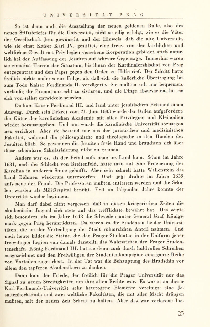 So ist denn auch die Ausstellung der neuen goldenen Bulle, also des neuen Stiftsbriefes für die Universität, nicht so eilig erfolgt, wie es die \ äter der Gesellschaft Jesu gewünscht und der Hinweis, daß die alte Universität, wie sie einst Kaiser Karl IV. gestiftet, eine freie, von der kirchlichen und weltlichen Gewalt mit Privilegien versehene Korporation gebildet, stieß natür¬ lich bei der Auffassung der Jesuiten auf schwere Gegensätze. Immerhin waren sie zunächst Herren der Situation, bis ihnen der Kardinalerzbischof von Prag entgegentrat und den Papst gegen den Orden zu Hilfe rief. Der Schritt hatte freilich nichts anderes zur Folge, als daß sich die äußerliche Übertragung bis zum Tode Kaiser Ferdinands II. verzögerte. Sie mußten sich nur bequemen, vorläufig ihr Promotionsrecht zu sistieren, und die Dinge abzuwarten, bis sie sich von selbst entwickeln würden. Da kam Kaiser Ferdinand III. und fand unter jesuitischem Beistand einen Ausweg. Durch sein Dekret vom 21. Juni 1683 wurde der Orden aufgefordert, die Güter der karolinischen Akademie mit allen Privilegien und Kleinodien wieder herauszugeben. Und nun wurde die karolinische Universität sozusagen neu errichtet. Aber sie bestand nur aus der juristischen und medizinischen Fakultät, während die philosophische und theologische in den Händen der Jesuiten blieb. So gewannen die Jesuiten freie Hand und brauchten sich über diese scheinbare Säkularisierung nicht zu grämen. Anders war es, als der Feind aufs neue ins Land kam. Schon im Jahre 1631, nach der Schlacht von Breitenfeld, hatte man auf eine Erneuerung der Karolina in anderem Sinne gehofft. Aber sehr schnell hatte Wallenstein das Land Böhmen wiederum unterworfen. Doch jetzt drohte im Jahre 1639 aufs neue der Feind. Die Professoren mußten entlassen werden und die Schu¬ len wurden als Militärspital benüt&t. Erst im folgenden Jahre konnte der Unterricht wieder beginnen. Man darf dabei nicht vergessen, daß in diesen kriegerischen Zeiten die akademische Jugend sich stets auf das trefflichste bewährt hat. Das zeigte sich besonders, als im Jahre 1648 die Schweden unter General Graf Königs¬ mark gegen Prag heranrückten. Da waren es die Studenten beider Universi¬ täten, die an der Verteidigung der Stadt ruhmreichen Anteil nahmen. Und noch heute bildet die Statue, die den Prager Studenten in der Uniform jener freiwilligen Legion von damals darstellt, das Wahrzeichen der Prager Studen¬ tenschaft. König Ferdinand III. hat sie denn auch durch huldvolles Schreiben ausgezeichnet und den Freiwilligen der Studentenkompagnie eine ganze Reihe von Vorteilen zugesichert. In der Tat war die Behauptung des Hradschin vor allem den tapferen Akademikern zu danken. Dann kam der Friede, der freilich für die Prager Universität nur das Signal zu neuen Streitigkeiten um ihre alten Rechte war. Es waren an dieser Karl-Ferdinands-Universität sehr heterogene Elemente vereinigt: eine Je¬ suitenhochschule und zwei weltliche Fakultäten, die mit aller Macht drängen mußten, mit der neuen Zeit Schritt zu halten. Aber das war verlorene Lie-