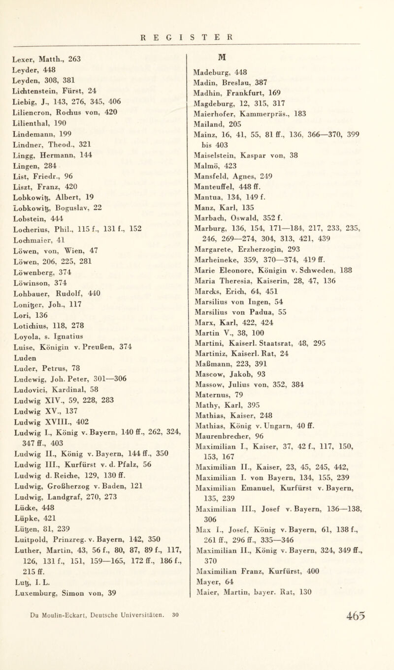 Lexer, Matth., 263 Leyder, 448 Leyden, 308, 381 Lichtenstein, Fürst, 24 Liebig, J., 143, 276, 345, 406 Liliencron, Rochus von, 420 Lilienthal, 190 Lindemann, 199 Lindner, Theod., 321 Lingg, Hermann, 144 Lingen, 284 List, Friedr., 96 Liszt, Franz, 420 Lobkowitj, Albert, 19 Lobkowi^, Roguslav, 22 Lobstein, 444 Locherius, Phil., 115 f., 131 f., 152 Lochmaier, 41 Löwen, von, Wien, 47 Löwen, 206, 225, 281 Löwenberg, 374 Löwinson, 374 Lohbauer, Rudolf, 440 Loni^er, Joh., 117 Lori, 136 Lotichius, 118, 278 Loyola, s. Ignatius Luise, Königin v. Preußen, 374 Luden Luder, Petrus, 78 Ludewig, Joh. Peter, 301—306 Ludovici, Kardinal, 58 Ludwig XIV., 59, 228, 283 Ludwig XV., 137 Ludwig XVIII., 402 Ludwig I., König v. Bayern, 140 ff., 262, 324, 347 ff., 403 Ludwig II., König v. Bayern, 144 ff., 350 Ludwig III., Kurfürst v. d. Pfalz, 56 Ludwig d. Reiche, 129, 130 ff. Ludwig, Großherzog v. Baden, 121 Ludwig, Landgraf, 270, 273 Lücke, 448 Lüpke, 421 Lütjen, 81, 239 Luitpold, Prinzreg. v. Bayern, 142, 350 Luther, Martin, 43, 56 f., 80, 87, 89 f., 117, 126, 131 f., 151, 159—165, 172 ff., 186 f., 215 ff. Lut$, I. L. Luxemburg, Simon von, 39 M Madeburg, 448 Madin, Breslau, 387 Madhin, Frankfurt, 169 Magdeburg, 12, 315, 317 Maierhofer, Kammerpräs., 183 Mailand, 205 Mainz, 16, 41, 55, 81 ff., 136, 366—370, 399 bis 403 Maiseistein, Kaspar von, 38 Malmö, 423 Mansfeld, Agnes, 249 Manteuffel, 448 ff. Mantua, 134, 149 f. Manz, Karl, 135 Marbach, Oswald, 352 f. Marburg, 136, 154, 171—184, 217, 233, 235, 246, 269—274, 304, 313, 421, 439 Margarete, Erzherzogin, 293 Marheineke, 359, 370—374, 419 ff. Marie Eleonore, Königin v. Schweden, 188 Maria Theresia, Kaiserin, 28, 47, 136 Mareks, Erich, 64, 451 Marsilius von Ingen, 54 Marsilius von Padua, 55 Marx, Karl, 422, 424 Martin V., 38, 100 Martini, Kaiserl. Staatsrat, 48, 295 Martiniz, Kaiserl. Rat, 24 Maßmann, 223, 391 Mascow, Jakob, 93 Massow, Julius von, 352, 384 Maternus, 79 Mathy, Karl, 395 Mathias, Kaiser, 248 Mathias, König v. Ungarn, 40 ff. Maurenbrecher, 96 Maximilian I., Kaiser, 37, 42 f., 117, 150, 153, 167 Maximilian II., Kaiser, 23, 45, 245, 442, Maximilian I. von Bayern, 134, 155, 239 Maximilian Emanuel, Kurfürst v. Bayern, 135, 239 Maximilian III., Josef v. Bayern, 136—138, 306 Max I., Josef, König v. Bayern, 61, 138 f., 261 ff., 296 ff., 335—346 Maximilian II., König v. Bayern, 324, 349 ff., 370 Maximilian Franz, Kurfürst, 400 Mayer, 64 Maier, Martin, bayer. Rat, 130