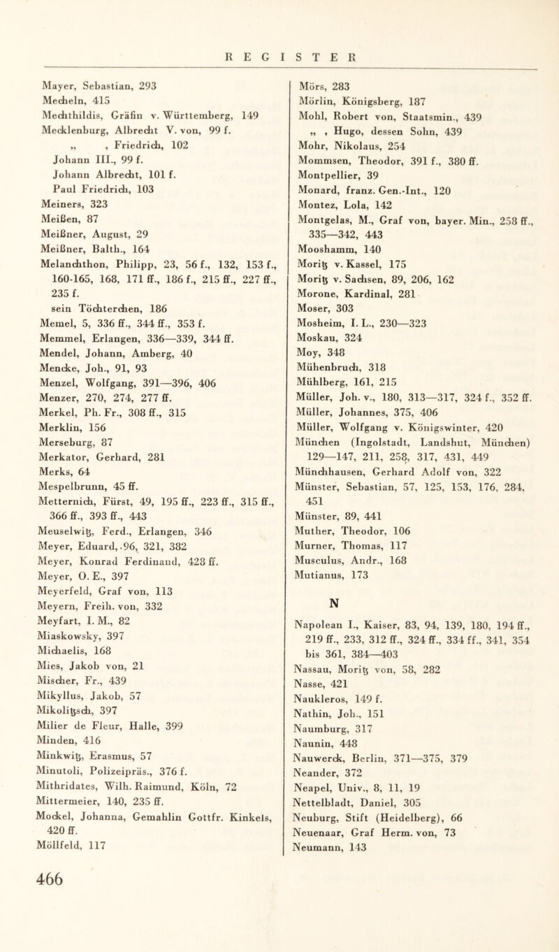 Mayer, Sebastian, 293 Mecheln, 415 Mechthildis, Gräfin v. Württemberg, 149 Mecklenburg, Albrecht V. von, 99 f. „ , Friedrich, 102 Johann III., 99 f. Johann Albrecht, 101 f. Paul Friedrich, 103 Meiners, 323 Meißen, 87 Meißner, August, 29 Meißner, Balth., 164 Melanchthon, Philipp, 23, 56 f., 132, 153 f., 160-165, 168, 171 ff., 186 f., 215 ff., 227 ff., 235 f. sein Töchterchen, 186 Memel, 5, 336 ff., 344 ff., 353 f. Memmel, Erlangen, 336—339, 344 ff. Mendel, Johann, Amberg, 40 Mencke, Joh., 91, 93 Menzel, Wolfgang, 391—396, 406 Menzer, 270, 274, 277 ff. Merkel, Ph. Fr., 308 ff., 315 Merklin, 156 Merseburg, 87 Merkator, Gerhard, 281 Merks, 64 Mespelbrunn, 45 ff. Metternich, Fürst, 49, 195 ff., 223 ff., 315 ff., 366 ff., 393 ff., 443 Meuselwit}, Ferd., Erlangen, 346 Meyer, Eduard, .96, 321, 382 Meyer, Konrad Ferdinand, 428 ff. Meyer, 0. E., 397 Meyerfeld, Graf von, 113 Meyern, Freih. von, 332 Meyfart, I. M., 82 Miaskowsky, 397 Michaelis, 168 Mies, Jakob von, 21 Mischer, Fr., 439 Mikyllus, Jakob, 57 Mikoligsch, 397 Milier de Fleur, Halle, 399 Minden, 416 Minkwitj, Erasmus, 57 Minutoli, Polizeipräs., 376 f. Mithridates, Wilh. Raimund, Köln, 72 Mittermeier, 140, 235 ff. Mockel, Johanna, Gemahlin Gottfr. Kinkels, 420 ff. Möllfeld, 117 Mors, 283 Mörlin, Königsberg, 187 Mohl, Robert von, Staatsmin., 439 „ , Hugo, dessen Sohn, 439 Mohr, Nikolaus, 254 Mommsen, Theodor, 391 f., 380 ff. Montpellier, 39 Monard, franz. Gen.-Int., 120 Montez, Lola, 142 Montgelas, M., Graf von, bayer. Min., 258 ff., 335—342, 443 Mooshamm, 140 Moritj v. Kassel, 175 Moritj v. Sachsen, 89, 206, 162 Morone, Kardinal, 281 Moser, 303 Mosheim, I. L., 230—323 Moskau, 324 Moy, 348 Mühenbruch, 318 Mühlberg, 161, 215 Müller, Joh. v., 180, 313—317, 324 f., 352 ff. Müller, Johannes, 375, 406 Müller, Wolfgang v. Königswinter, 420 München (Ingolstadt, Landshut, München) 129—147, 211, 258, 317, 431, 449 Münchhausen, Gerhard Adolf von, 322 Münster, Sebastian, 57, 125, 153, 176, 284, 451 Münster, 89, 441 Muther, Theodor, 106 Murner, Thomas, 117 Musculus, Andr., 168 Mutianus, 173 N Napolean I., Kaiser, 83, 94, 139, 180, 194 ff., 219 ff., 233, 312 ff., 324 ff., 334 ff., 341, 354 bis 361, 384—403 Nassau, Moritj von, 58, 282 Nasse, 421 Naukleros, 149 f. Nathin, Job., 151 Naumburg, 317 Naunin, 448 Nauwerck, Berlin, 371—375, 379 Neander, 372 Neapel, Univ., 8, 11, 19 Nettelbladt, Daniel, 305 Neuburg, Stift (Heidelberg), 66 Neuenaar, Graf Herrn, von, 73 Neumann, 143
