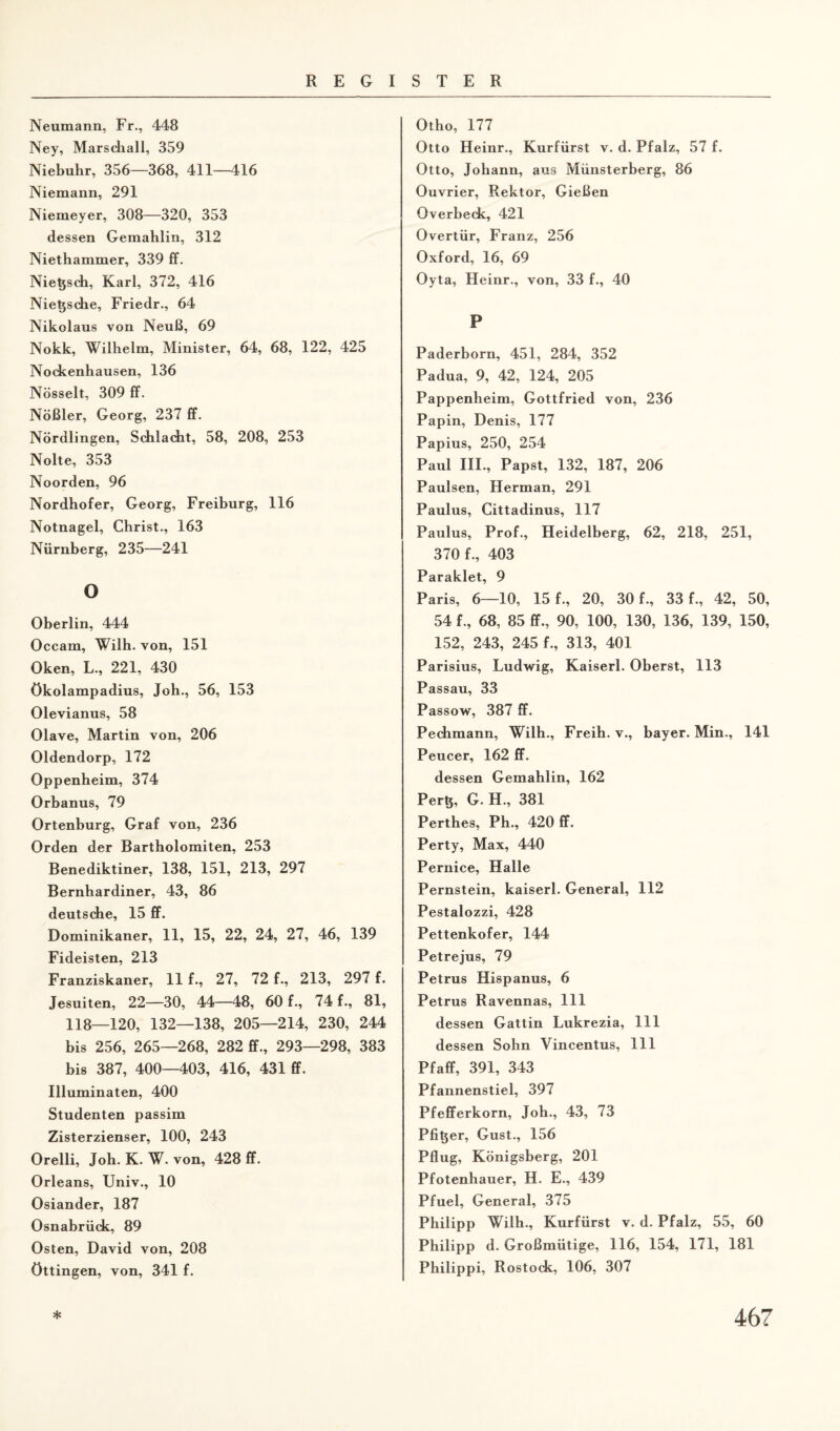 Neumann, Fr., 448 Ney, Marschall, 359 Niebuhr, 356—368, 411—416 Niemann, 291 Niemeyer, 308—320, 353 dessen Gemahlin, 312 Niethammer, 339 ff. Nietjsch, Karl, 372, 416 Nie^sche, Friedr., 64 Nikolaus von Neuß, 69 Nokk, Wilhelm, Minister, 64, 68, 122, 425 Nockenhausen, 136 Nösselt, 309 ff. Nößler, Georg, 237 ff. Nördlingen, Schlacht, 58, 208, 253 Nolte, 353 Noorden, 96 Nordhofer, Georg, Freiburg, 116 Notnagel, Christ., 163 Nürnberg, 235—241 o Oberlin, 444 Occam, Wilh. von, 151 Oken, L., 221, 430 ökolampadius, Joh., 56, 153 Olevianus, 58 Olave, Martin von, 206 Oldendorp, 172 Oppenheim, 374 Orbanus, 79 Ortenburg, Graf von, 236 Orden der Bartholomiten, 253 Benediktiner, 138, 151, 213, 297 Bernhardiner, 43, 86 deutsche, 15 ff. Dominikaner, 11, 15, 22, 24, 27, 46, 139 Fideisten, 213 Franziskaner, 11 f., 27, 72 f., 213, 297 f. Jesuiten, 22—30, 44—48, 60 f., 74 f., 81, 118—120, 132—138, 205—214, 230, 244 bis 256, 265—268, 282 ff., 293—298, 383 bis 387, 400—403, 416, 431 ff. Illuminaten, 400 Studenten passim Zisterzienser, 100, 243 Orelli, Joh. K. W. von, 428 ff. Orleans, Univ., 10 Osiander, 187 Osnabrück, 89 Osten, David von, 208 üttingen, von, 341 f. Otho, 177 Otto Heinr., Kurfürst v. d. Pfalz, 57 f. Otto, Johann, aus Münsterberg, 86 Ouvrier, Rektor, Gießen Overbeck, 421 Overtür, Franz, 256 Oxford, 16, 69 Oyta, Heinr., von, 33 f., 40 P Paderborn, 451, 284, 352 Padua, 9, 42, 124, 205 Pappenheim, Gottfried von, 236 Papin, Denis, 177 Papius, 250, 254 Paul III., Papst, 132, 187, 206 Paulsen, Herman, 291 Paulus, Cittadinus, 117 Paulus, Prof., Heidelberg, 62, 218, 251, 370 f., 403 Paraklet, 9 Paris, 6—10, 15 f., 20, 30 f., 33 f., 42, 50, 54 f., 68, 85 ff., 90, 100, 130, 136, 139, 150, 152, 243, 245 f., 313, 401 Parisius, Ludwig, Kaiserl. Oberst, 113 Passau, 33 Passow, 387 ff. Pechmann, Wilh., Freih. v., bayer. Min., 141 Peucer, 162 ff. dessen Gemahlin, 162 Per$, G. H., 381 Perthes, Ph., 420 ff. Perty, Max, 440 Pernice, Halle Pernstein, kaiserl. General, 112 Pestalozzi, 428 Pettenkofer, 144 Petrejus, 79 Petrus Hispanus, 6 Petrus Ravennas, 111 dessen Gattin Lukrezia, 111 dessen Sohn Vincentus, 111 Pfaff, 391, 343 Pfannenstiel, 397 Pfefferkorn, Joh., 43, 73 Pfizer, Gust., 156 Pflug, Königsberg, 201 Pfotenhauer, H. E., 439 Pfuel, General, 375 Philipp Wilh., Kurfürst v. d. Pfalz, 55, 60 Philipp d. Großmütige, 116, 154, 171, 181 Philippi, Rostock, 106, 307
