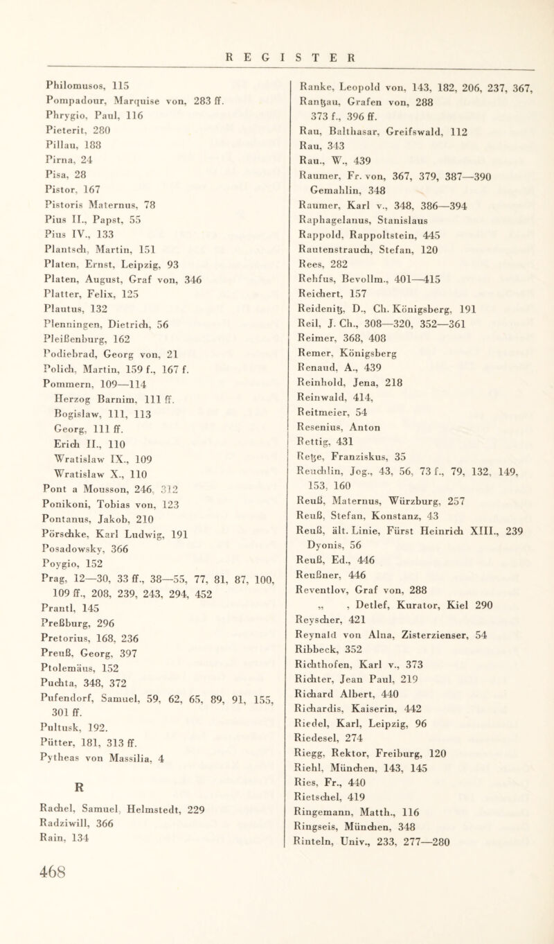 Philomusos, 115 Pompadour, Marquise von, 283 ff. Phrygio, Paul, 116 Pieterit, 280 Pillau, 188 Pirna, 24 Pisa, 28 Pistor, 167 Pistoris Maternus, 78 Pius II., Papst, 55 Pius IV., 133 Plantsch, Martin, 151 Platen, Ernst, Leipzig, 93 Platen, August, Graf von, 346 Platter, Felix, 125 Plautus, 132 Plenningen, Dietrich, 56 Pleißenburg, 162 Podiebrad, Georg von, 21 Pölich, Martin, 159 f., 167 f. Pommern, 109—114 Herzog Barnim, 111 ff. Bogislaw, 111, 113 Georg, 111 ff. Erich II., 110 Wratislaw IX., 109 Wratislaw X., 110 Pont a Mousson, 246 312 Ponikoni, Tobias von, 123 Pontanus, Jakob, 210 Pörschke, Karl Ludwig, 191 Posadowsky, 366 Poygio, 152 Prag, 12—30, 33 ff., 38—55, 77, 81, 87, 100, 109 ff., 208, 239, 243, 294, 452 Prantl, 145 Preßburg, 296 Pretorius, 168, 236 Preuß, Georg, 397 Ptolemäus, 152 Puchta, 348, 372 Pufendorf, Samuel, 59, 62, 65, 89, 91, 155, 301 ff. Pultusk, 192. Piitter, 181, 313 ff. Pytheas von Massilia, 4 R Rachel, Samuel, Helmstedt, 229 Radziwill, 366 Rain, 134 Ranke, Leopold von, 143, 182, 206, 237, 367, Randau, Grafen von, 288 373 f., 396 ff. Rau, Balthasar, Greifswald, 112 Rau, 343 Rau., W., 439 Raumer, Fr. von, 367, 379, 387—390 Gemahlin, 348 Raumer, Karl v., 348, 386—394 Raphagelanus, Stanislaus Rappold, Rappoltstein, 445 Rautenstrauch, Stefan, 120 Rees, 282 Rehfus, Bevollm., 401—415 Reichert, 157 Reidenit}, D., Ch. Königsberg, 191 Reil, J. Ch., 308—320, 352—361 Reimer, 368, 408 Remer, Königsberg Renaud, A., 439 Reinhold, Jena, 218 Reinwald, 414, Reitmeier, 54 Resenius, Anton ! j Rettig, 431 Retje, Franziskus, 35 Reuchün, Jog., 43, 56, 73 f., 79, 132, 149, 153. 160 Reuß, Maternus, Würzburg, 257 Reuß, Stefan, Konstanz, 43 Reuß, alt. Linie, Fürst Heinrich XIII., 239 Dyonis, 56 Reuß, Ed., 446 Reußner, 446 Reventlov, Graf von, 288 „ , Detlef, Kurator, Kiel 290 Reyscher, 421 ReynalcI von Alna, Zisterzienser, 54 Ribbeck, 352 Richthofen, Karl v., 373 Richter, Jean Paul, 219 Richard Albert, 440 Richardis, Kaiserin, 442 Riedel, Karl, Leipzig, 96 Riedesel, 274 Riegg, Rektor, Freiburg, 120 Riehl, München, 143, 145 Ries, Fr., 440 Rietschel, 419 Ringemann, Matth., 116 Ringseis, München, 348 Rinteln, Univ., 233, 277—280