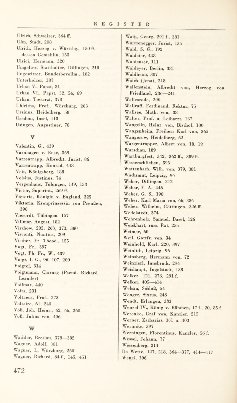 Ulrich, Schweizer, 364 ff. Ulm, Stadt, 208 Ulrich, Herzog v. Wiirttbg., ISO ff. dessen Gemahlin, 153 Ulrici, Hermann, 320 Umgelter, Statthalter, Dillingen, 210 Ungewitter, Bundesbevollm., 182 Unterhölzer, 387 Urban V., Papst, 31 Urban VI., Papst, 32, 54, 69 Urban, Tierarzt, 378 Uhlrichs, Prof., Würzburg, 263 Ursinus, Heidelberg, 58 Usedom, Insel, 113 Usingen, Augustiner, 78 V Valentin, G., 439 Varnhagen v. Ense, 369 Varrentrapp, Albrecht, Jurist, 86 Varrentrapp, Konrad, 448 Veit, Königsberg, 188 Velsius, Justinus, 74 Vergenhans, Tübingen, 149, 153 Victor, Superint., 269 ff. Victoria, Königin v. England, 325 Viktoria, Kronprinzessin von Preußen, 396 Vierordt, Tübingen, 157 Villmar, August, 182 Virchow, 202, 263, 373, 380 Visconti, Nuntius, 209 Vischer, Fr. Theod., 155 Vogt, Fr., 397 Vogt, Ph. Fr., W., 439 Voigt, I. G., 96, 107, 200 Voigtei, 314 Voigtmann, Chirurg (Pseud. Richard Leander) Voilmar, 440 Volta, 231 Voltaeus, Prof., 273 Voltaire, 61, 240 Voß, Joh. Heinr., 62, 66, 260 Voß, Julius von, 406 w Wachler, Breslau, 378—382 Wagner, Adolf, 381 Wagner, I., Würzburg, 260 Wagner, Richard, 64 f., 145, 451 Waitj, Georg, 291 f., 381 Waizzenegger, Jurist, 135 Wald, S. G., 192 Waldeier, 448 Waldenser, 111 Waldeyer, Berlin, 381 Waldheim, 307 Walch (Jena), 218 Wallenstein, Albrecht von, Herzog von Friedland, 236—241 Wallesrode, 200 Wallraff, Ferdinand, Rektor, 75 Wallsee, Math, von, 38 Walter, Prof. u. Leibarzt, 137 Wangelin, Heinr. von, Bischof, 100 Wangenheim, Freiherr Karl von, 365 Wangerow, Heidelberg, 62 Wargentrapper, Albert von, 18, 19 Warschau, 189 Wartburgfest, 342, 362 ff., 389 ff. Wasserschlieben, 395 Wattenbach, Wilh. von, 379, 381 Wachsmut, Leipzig, 96 Weber, Dillingen, 212 Weber, E. A., 446 Weber, G. S., 198 Weber, Karl Maria von, 66, 386 Weber, Wilhelm, Göttingen, 326 ff. Wedelstedt, 374 Wehrenholz, Samuel, Basel, 126 Weickhart, russ. Rat, 255 Weimar, 60 Weil, Gottfr. von, 34 Weinhold, Karl, 220, 397 Weinlich, Leipzig, 96 Weinsberg, Hermann von, 72 Weinzierl, Innsbruck, 294 Weishaupt, Ingolstadt, 138 Welker, 121, 276, 291 f. Welker, 405—414 Welsau, Schloß, 54 Wenger, Sixtus, 246 Wendt, Erlangen, 333 Wenzel IV., König v. Böhmen, 17 f., 20, 85 f. Werenko, Graf von, Kanzler, 215 Werner, Zacharias, 361 u. 403 Wernicke, 397 Werningen, Florentinus, Kanzler, 56 f. Wessel, Johann, 77 Wessenberg, 214 De Wette, 127, 218, 364—377, 414—417 Wetjel, 106