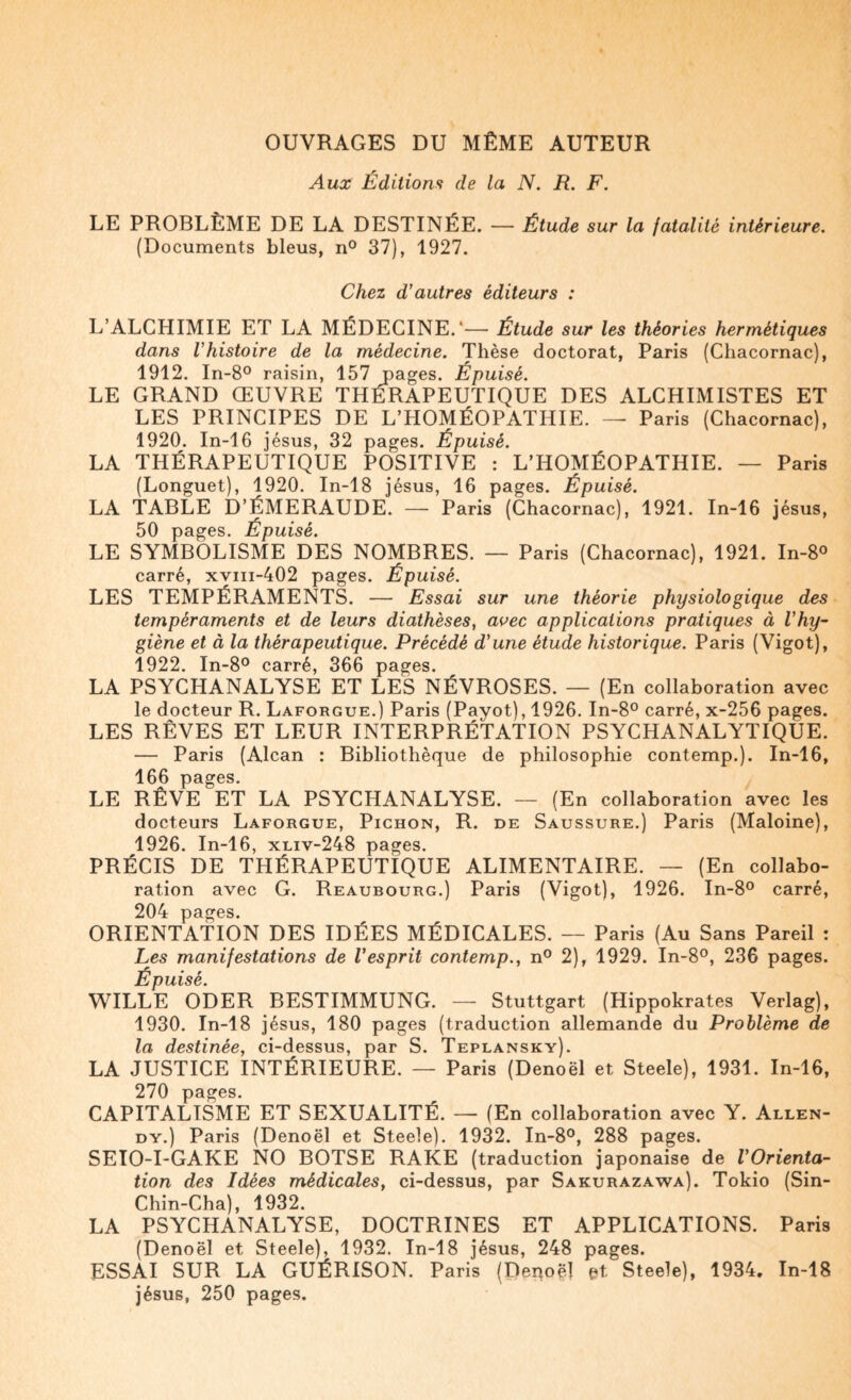 OUVRAGES DU MÊME AUTEUR Aux Éditions de la N. R. F. LE PROBLÈME DE LA DESTINÉE. — Étude sur la fatalité intérieure. (Documents bleus, n® 37), 1927. Chez d’autres éditeurs : L’ALCHIMIE ET LA MÉDECINE.'— Étude sur les théories hermétiques dans l’histoire de la médecine. Thèse doctorat, Paris (Chacornac), 1912. In-8° raisin, 157 pages. Épuisé. LE GRAND ŒUVRE THÉRAPEUTIQUE DES ALCHIMISTES ET LES PRINCIPES DE L’HOMÉOPATHIE. — Paris (Chacornac), 1920. In-16 Jésus, 32 pages. Épuisé. LA THÉRAPEUTIQUE POSITIVE : L’HOMÉOPATHIE. — Paris (Longuet), 1920. In-18 Jésus, 16 pages. Épuisé. LA TABLE D’ÉMERAUDE. — Paris (Chacornac), 1921. In-16 Jésus, 50 pages. Épuisé. LE SYMBOLISME DES NOMBRES. — Paris (Chacornac), 1921. In-8o carré, xviii-402 pages. Épuisé. LES TEMPÉRAMENTS. — Essai sur une théorie physiologique des tempéraments et de leurs diathèses, aoec applications pratiques à l’hy¬ giène et à la thérapeutique. Précédé d’une étude historique. Paris (Vigot), 1922. In-8° carré, 366 pages. LA PSYCHANALYSE ET LES NÉVROSES. — (En collaboration avec le docteur R. Laforgue.) Paris (Payot), 1926. In-8° carré, x-256 pages. LES RÊVES ET LEUR INTERPRÉTATION PSYCHANALYTIQUE. — Paris (Alcan : Bibliothèque de philosophie contemp.). In-16, 166 pages. LE RÊVE ET LA PSYCHANALYSE. — (En collaboration avec les docteurs Laforgue, Pichon, R. de Saussure.) Paris (Maloine), 1926. In-16, xliv-248 pages. PRÉCIS DE THÉRAPEUTIQUE ALIMENTAIRE. — (En collabo¬ ration avec G. Reaubourg.) Paris (Vigot), 1926. In-8° carré, 204 pages. ORIENTATION DES IDÉES MÉDICALES. — Paris (Au Sans Pareil : Les manifestations de l’esprit contemp., n® 2), 1929. In-8°, 236 pages. Épuisé. WILLE ODER BESTIMMUNG. — Stuttgart (Hippokrates Verlag), 1930. In-18 Jésus, 180 pages (traduction allemande du Problème de la destinée, ci-dessus, par S. Teplansky). LA JUSTICE INTÉRIEURE. — Paris (Denoël et Steele), 1931. In-16, 270 pages. CAPITALISME ET SEXUALITÉ. — (En collaboration avec Y. Allen- DY.) Paris (Denoël et Steele). 1932. In-8°, 288 pages. SETO-I-GAKE NO BOTSE RARE (traduction japonaise de l’Orienta¬ tion des Idées médicales, ci-dessus, par Sakurazawa). Tokio (Sin- Chin-Cha), 1932. LA PSYCHANALYSE, DOCTRINES ET APPLICATIONS. Paris (Denoël et Steele), 1932. In-18 Jésus, 248 pages. ESSAI SUR LA GUÉRISON. Paris (Depoël et Steele), 1934. In-18 Jésus, 250 pages.