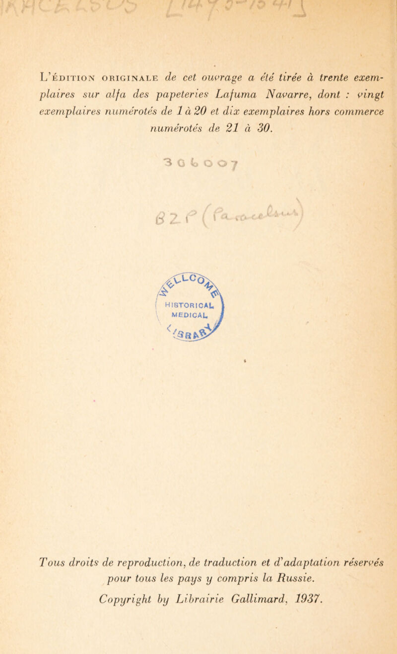 L’édition originale de cet ouvrage a été tirée à trente exem¬ plaires sur alfa des papeteries Lafuma Navarre, dont : vingt exemplaires numérotés de 1 à20 et dix exemplaires hors commerce numérotés de 21 à 30. 3 Ci f O ; t Tous droits de reproduction, de traduction et d^adaptation réservés pour tous les pays y compris la Russie. Copyright by Librairie Gallimard, 1937.