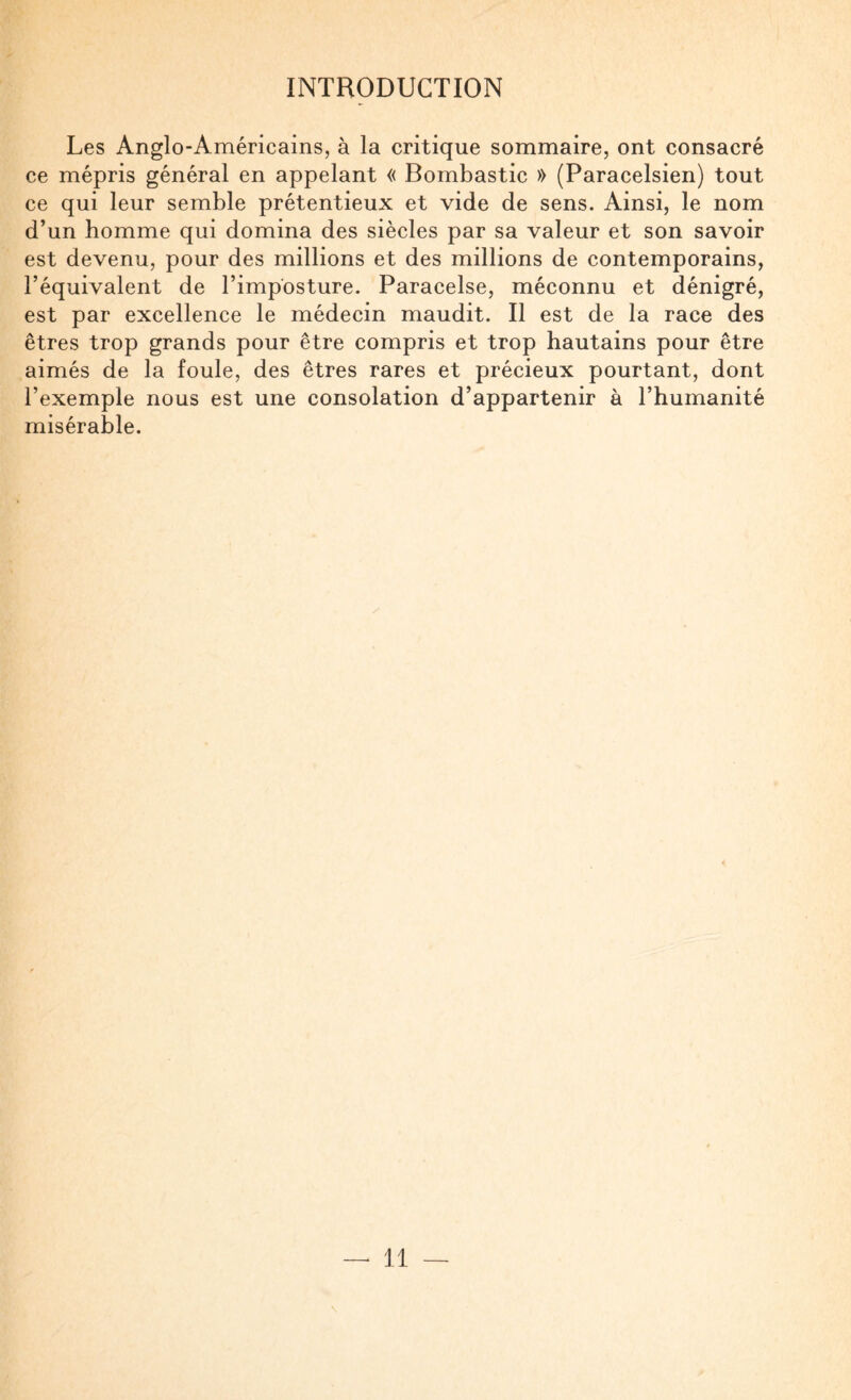 Les Anglo-Américains, à la critique sommaire, ont consacré ce mépris général en appelant « Bombastic » (Paracelsien) tout ce qui leur semble prétentieux et vide de sens. Ainsi, le nom d’un homme qui domina des siècles par sa valeur et son savoir est devenu, pour des millions et des millions de contemporains, l’équivalent de l’imposture. Paracelse, méconnu et dénigré, est par excellence le médecin maudit. Il est de la race des êtres trop grands pour être compris et trop hautains pour être aimés de la foule, des êtres rares et précieux pourtant, dont l’exemple nous est une consolation d’appartenir à l’humanité misérable. — il
