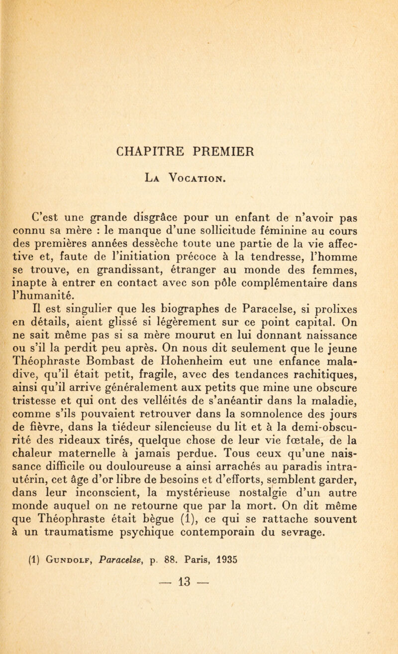CHAPITRE PREMIER La Vocation. C’est une grande disgrâce pour un enfant de n’avoir pas connu sa mère : le manque d’une sollicitude féminine au cours des premières années dessèche toute une partie de la vie affec¬ tive et, faute de l’initiation précoce à la tendresse, l’homme se trouve, en grandissant, étranger au monde des femmes, inapte à entrer en contact avec son pôle complémentaire dans l’humanité. Il est singulier que les biographes de Paracelse, si prolixes en détails, aient glissé si légèrement sur ce point capital. On ne sait même pas si sa mère mourut en lui donnant naissance ou s’il la perdit peu après. On nous dit seulement que le jeune Théophraste Bombast de Hohenheim eut une enfance mala¬ dive, qu’il était petit, fragile, avec des tendances rachitiques, ainsi qu’il arrive généralement aux petits que mine une obscure tristesse et qui ont des velléités de s’anéantir dans la maladie, comme s’ils pouvaient retrouver dans la somnolence des jours de fièvre, dans la tiédeur silencieuse du lit et à la demi-obscu¬ rité des rideaux tirés, quelque chose de leur vie fœtale, de la chaleur maternelle à jamais perdue. Tous ceux qu’une nais¬ sance difficile ou douloureuse a ainsi arrachés au paradis intra- utérin, cet âge d’or libre de besoins et d’efforts, semblent garder, dans leur inconscient, la mystérieuse nostalgie d’un autre monde auquel on ne retourne que par la mort. On dit même que Théophraste était bègue (1), ce qui se rattache souvent à un traumatisme psychique contemporain du sevrage. (1) Gundolf, Paracelse, p. 88. Paris, 1935
