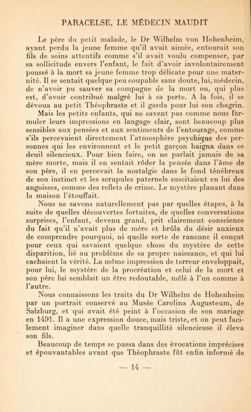 Le père du petit malade, le Dr Wilhelm von Hohenheim, ayant perdu la jeune femme qu’il avait aimée, entourait son fds de soins attentifs comme s’il avait voulu compenser, par sa sollicitude envers l’enfant, le fait d’avoir involontairement poussé à la mort sa jeune femme trop délicate pour une mater¬ nité. Il se sentait quelque peu coupable sans doute, lui, médecin, de n’avoir pu sauver sa compagne de la mort ou, qui plus est, d’avoir contribué malgré lui à sa perte. A la fois, il se dévoua au petit Théophraste et il garda pour lui son chagrin. Mais les petits enfants, qui ne savent pas comme nous for¬ muler leurs impressions en langage clair, sont beaucoup plus sensibles aux pensées et aux sentiments de l’entourage, comme s’ils percevaient directement l’atmosphère psychique des per¬ sonnes qui les environnent et le petit garçon baigna dans ce deuil silencieux. Pour bien faire, on ne parlait jamais de sa mère morte, mais il en sentait rôder la pensée dans l’âme de son père, il en percevait la nostalgie dans le fond ténébreux de son instinct et les scrupules paternels suscitaient en lui des angoisses, comme des reflets de crime. Le mystère planant dans la maison l’étouffait. Nous ne savons naturellement pas par quelles étapes, à la suite de quelles découvertes fortuites, de quelles conversations surprises, l’enfant, devenu grand, prit clairement conscience du fait qu’il n’avait plus de mère et brûla du désir anxieux de comprendre pourquoi, ni quelle sorte de rancune il conçut pour ceux qui savaient quelque chose du mystère de cette disparition, lié au problème de sa propre naissance, et qui lui cachaient la vérité. La même impression de terreur enveloppait, pour lui, le mystère de la procréation et celui de la mort et son père lui semblait un être redoutable, mêlé à l’un comme à l’autre. Nous connaissons les traits du Dr Wilhelm de Hohenheim par un portrait conservé au Musée Carolina Augusteum, de Salzburg, et qui avait été peint à l’occasion de son mariage en 1491. Il a une expression douce, mais triste, et on peut faci¬ lement imaginer dans quelle tranquillité silencieuse il éleva son fils. Beaucoup de temps se passa dans des évocations imprécises et épouvantables avant que Théophraste fût enfin informé de