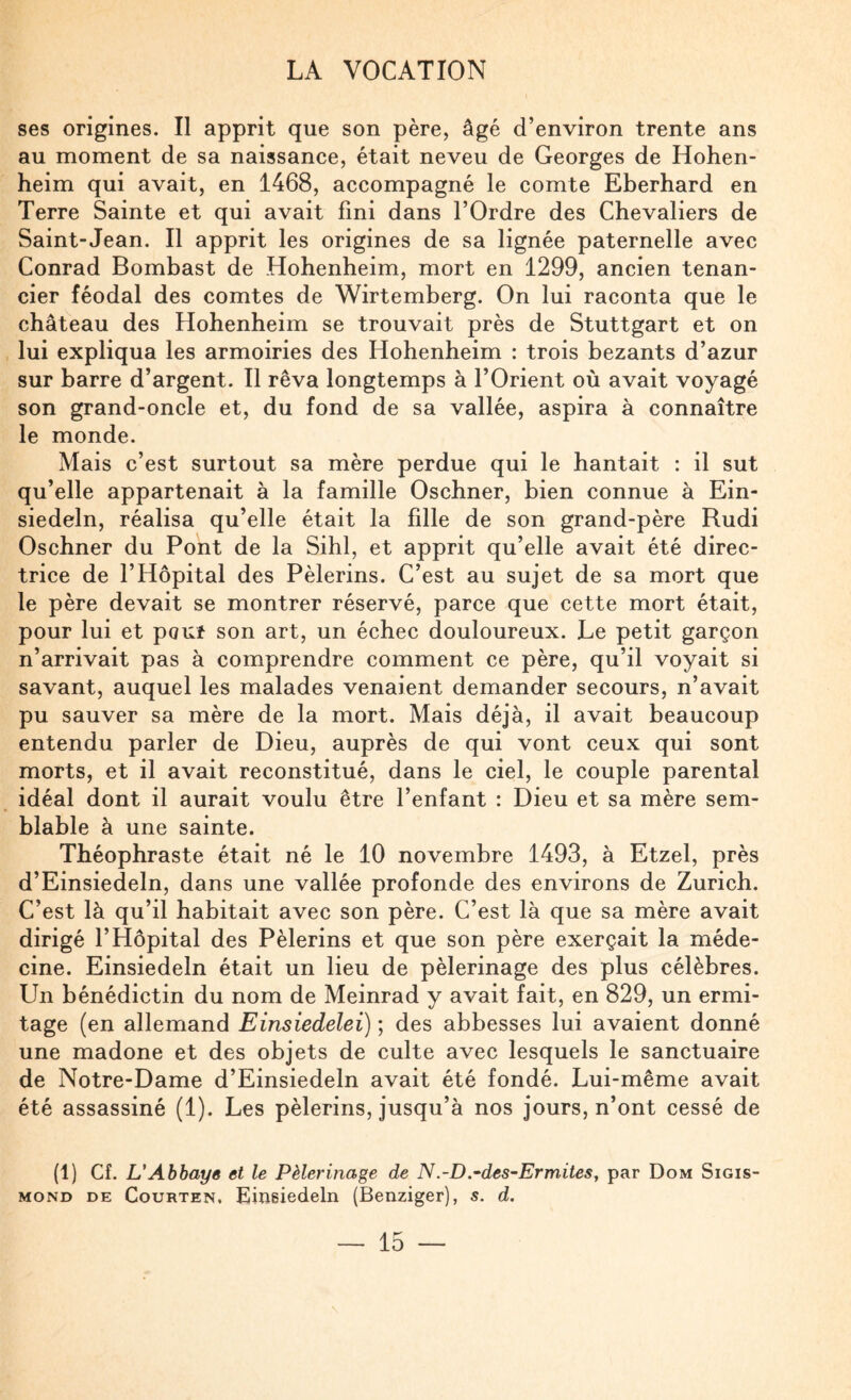 ses origines. Il apprit que son père, âgé d’environ trente ans au moment de sa naissance, était neveu de Georges de Hohen- heim qui avait, en 1468, accompagné le comte Eberhard en Terre Sainte et qui avait fini dans l’Ordre des Chevaliers de Saint-Jean. Il apprit les origines de sa lignée paternelle avec Conrad Bombast de Hohenheim, mort en 1299, ancien tenan¬ cier féodal des comtes de Wirtemberg. On lui raconta que le château des Hohenheim se trouvait près de Stuttgart et on lui expliqua les armoiries des Hohenheim : trois bezants d’azur sur barre d’argent. Il rêva longtemps à l’Orient où avait voyagé son grand-oncle et, du fond de sa vallée, aspira à connaître le monde. Mais c’est surtout sa mère perdue qui le hantait : il sut qu’elle appartenait à la famille Oschner, bien connue à Ein- siedeln, réalisa qu’elle était la fille de son grand-père Rudi Oschner du Pont de la Sihl, et apprit qu’elle avait été direc¬ trice de l’Hôpital des Pèlerins. C’est au sujet de sa mort que le père devait se montrer réservé, parce que cette mort était, pour lui et pouf son art, un échec douloureux. Le petit garçon n’arrivait pas à comprendre comment ce père, qu’il voyait si savant, auquel les malades venaient demander secours, n’avait pu sauver sa mère de la mort. Mais déjà, il avait beaucoup entendu parler de Dieu, auprès de qui vont ceux qui sont morts, et il avait reconstitué, dans le ciel, le couple parental idéal dont il aurait voulu être l’enfant : Dieu et sa mère sem¬ blable à une sainte. Théophraste était né le 10 novembre 1493, à Etzel, près d’Einsiedeln, dans une vallée profonde des environs de Zurich. C’est là qu’il habitait avec son père. C’est là que sa mère avait dirigé l’Hôpital des Pèlerins et que son père exerçait la méde¬ cine. Einsiedeln était un lieu de pèlerinage des plus célèbres. Un bénédictin du nom de Meinrad y avait fait, en 829, un ermi¬ tage (en allemand Einsiedelei) ; des abbesses lui avaient donné une madone et des objets de culte avec lesquels le sanctuaire de Notre-Dame d’Einsiedeln avait été fondé. Lui-même avait été assassiné (1). Les pèlerins, jusqu’à nos jours, n’ont cessé de (1) Cf. L'Abhaye et le Pèlerinage de N.-D.•des~ErmiteSy par Dom Sigis- MOND DE CouRTEN. Einsiedelü (Benziger), s. d.