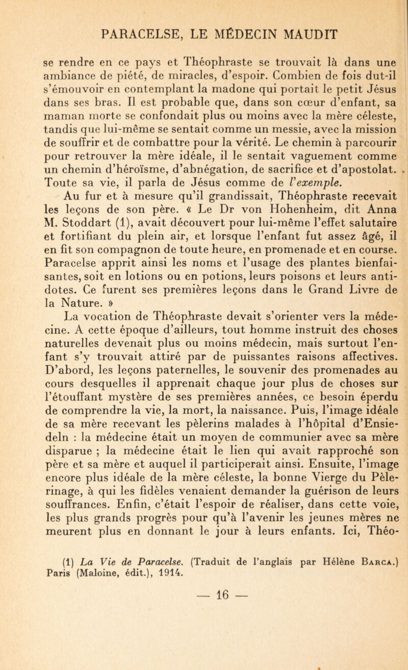 se rendre en ce pays et Théophraste se trouvait là dans une ambiance de piété, de miracles, d’espoir. Combien de fois dut-il s’émouvoir en contemplant la madone qui portait le petit Jésus dans ses bras. Il est probable que, dans son cœur d’enfant, sa maman morte se confondait plus ou moins avec la mère céleste, tandis que lui-même se sentait comme un messie, avec la mission de souffrir et de combattre pour la vérité. Le chemin à parcourir pour retrouver la mère idéale, il le sentait vaguement comme un chemin d’héroïsme, d’abnégation, de sacrifice et d’apostolat. ► Toute sa vie, il parla de Jésus comme de Vexemple. Au fur et à mesure qu’il grandissait, Théophraste recevait les leçons de son père. « Le Dr von Hohenheim, dit Anna M. Stoddart (1), avait découvert pour lui-même l’effet salutaire et fortifiant du plein air, et lorsque l’enfant fut assez âgé, il en fit son compagnon de toute heure, en promenade et en course. Paracelse apprit ainsi les noms et l’usage des plantes bienfai¬ santes, soit en lotions ou en potions, leurs poisons et leurs anti¬ dotes. Ce furent ses premières leçons dans le Grand Livre de la Nature. » La vocation de Théophraste devait s’orienter vers la méde¬ cine. A cette époque d’ailleurs, tout homme instruit des choses naturelles devenait plus ou moins médecin, mais surtout l’en¬ fant s’y trouvait attiré par de puissantes raisons affectives. D’abord, les leçons paternelles, le souvenir des promenades au cours desquelles il apprenait chaque jour plus de choses sur l’étouffant mystère de ses premières années, ce besoin éperdu de comprendre la vie, la mort, la naissance. Puis, l’image idéale de sa mère recevant les pèlerins malades à l’hôpital d’Ensie- deln : la médecine était un moyen de communier avec sa mère disparue ; la médecine était le lien qui avait rapproché son père et sa mère et auquel il participerait ainsi. Ensuite, l’image encore plus idéale de la mère céleste, la bonne Vierge du Pèle¬ rinage, à qui les fidèles venaient demander la guérison de leurs souffrances. Enfin, c’était l’espoir de réaliser, dans cette voie, les plus grands progrès pour qu’à l’avenir les jeunes mères ne meurent plus en donnant le jour à leurs enfants. Ici, Théo- (1) La Vie de Paracelse. (Traduit de l’anglais par Hélène Barca.) Paris (Maloine, édit.), 1914. «