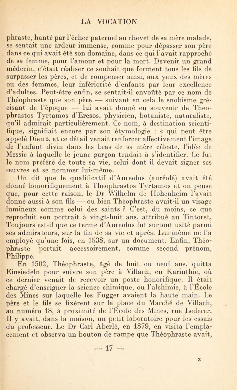 phraste, hanté par l’échec paternel au chevet de sa mère malade, se sentait une ardeur immense, comme pour dépasser son père dans ce qui avait été son domaine, dans ce qui l’avait rapproché de sa femme, pour l’amour et pour la mort. Devenir un grand médecin, c’était réaliser ce souhait que forment tous les fils de surpasser les pères, et de compenser ainsi, aux yeux des mères ou des femmes, leur infériorité d’enfants par leur excellence d’adultes. Peut-être enfin, se sentait-il envoûté par ce nom de Théophraste que son père — suivant en cela le snobisme gré- cisant de l’époque — lui avait donné en souvenir de Theo- phrastos Tyrtamos d’Eresos, physicien, botaniste, naturaliste, qu’il admirait particulièrement. Ce nom, à destination scienti¬ fique, signifiait encore par son étymologie : « qui peut être appelé Dieu », et ce détail venait renforcer affectivement l’image de l’enfant divin dans les bras de sa mère céleste, l’idée de Messie à laquelle le jeune garçon tendait à s’identifier. Ce fut le nom préféré de toute sa vie, celui dont il devait signer ses œuvres et se nommer lui-même. On dit que le qualificatif d’Aureolus (auréolé) avait été donné honorifiquement à Theophrastos Tyrtamos et on pense que, pour cette raison, le Dr Wilhelm de Hohenheim l’avait donné aussi à son fils — ou bien Théophraste avait-il un visage lumineux comme celui des saints ? C’est, du moins, ce que reproduit son portrait à vingt-huit ans, attribué au Tintoret. Toujours est-il que ce terme d’Aureolus fut surtout usité parmi ses admirateurs, sur la fin de sa vie et après. Lui-même ne l’a employé qu’une fois, en 1538, sur un document. Enfin, Théo¬ phraste portait accessoirement, comme second prénom, Philippe. En 1502, Théophraste, âgé de huit ou neuf ans, quitta Einsiedeln pour suivre son père à Villach, en Karinthie, où ce dernier venait de reeevoir un poste honorifique. Il était chargé d’enseigner la science chimique, ou l’alchimie, à l’Ecole des Mines sur laquelle les Fugger avaient la haute main. Le père et le fils se fixèrent sur la place du Marché de Villach, au numéro 18, à proximité de l’Ecole des Mines, rue Lederer. Il y avait, dans la maison, un petit laboratoire pour les essais du professeur. Le Dr Cari Aberlé, en 1879, en visita l’empla¬ cement et observa un bouton de rampe que Théophraste avait, — 17 — 2