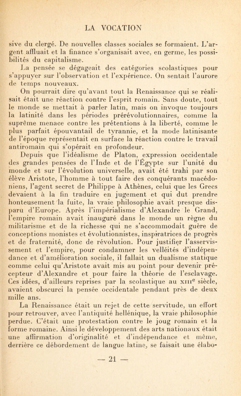 sive du clergé. De nouvelles classes sociales se formaient. L’ar¬ gent affluait et la finance s’organisait avec, en germe, les possi¬ bilités du capitalisme. La pensée se dégageait des catégories scolastiques pour s’appuyer sur l’observation et l’expérience. On sentait l’aurore de temps nouveaux. On pourrait dire qu’avant tout la Renaissance qui se réali¬ sait était une réaction contre l’esprit romain. Sans doute, tout le monde se mettait à parler latin, mais on invoque toujours la latinité dans les périodes prérévolutionnaires, comme la suprême menace contre les prétentions à la liberté, comme le plus parfait épouvantail de tyrannie, et la mode latinisante de l’époque représentait en surface la réaction contre le travail antiromain qui s’opérait en profondeur. Depuis que l’idéalisme de Platon, expression occidentale des grandes pensées de l’Inde et de l’Égypte sur l’unité du monde et sur l’évolution universelle, avait été trahi par son élève Aristote, l’homme à tout faire des conquérants macédo¬ niens, l’agent secret de Philippe à Athènes, celui que les Grecs devaient à la fin traduire en jugement et qui dut prendre honteusement la fuite, la vraie philosophie avait presque dis¬ paru d’Europe. Après l’impérialisme d’Alexandre le Grand, l’empire romain avait inauguré dans le monde un règne du militarisme et de la richesse qui ne s’accommodait guère de conceptions monistes et évolutionnistes, inspiratrices de progrès et de fraternité, donc de révolution. Pour justifier l’asservis¬ sement et l’empire, pour condamner les velléités d’indépen¬ dance et d’amélioration sociale, il fallait un dualisme statique comme celui qu’Aristote avait mis au point pour devenir pré¬ cepteur d’Alexandre et pour faire la théorie de l’esclavage. Ces idées, d’ailleurs reprises par la scolastique au xiii® siècle, avaient obscurci la pensée occidentale pendant près de deux mille ans. La Renaissance était un rejet de cette servitude, un effort pour retrouver, avec l’antiquité hellénique, la vraie philosophie perdue. C’était une protestation contre le joug romain et la forme romaine. Ainsi le développement des arts nationaux était une affirmation d’originalité et d’indépendance et même, derrière ce débordement de langue latine_, se faisait une élabo-