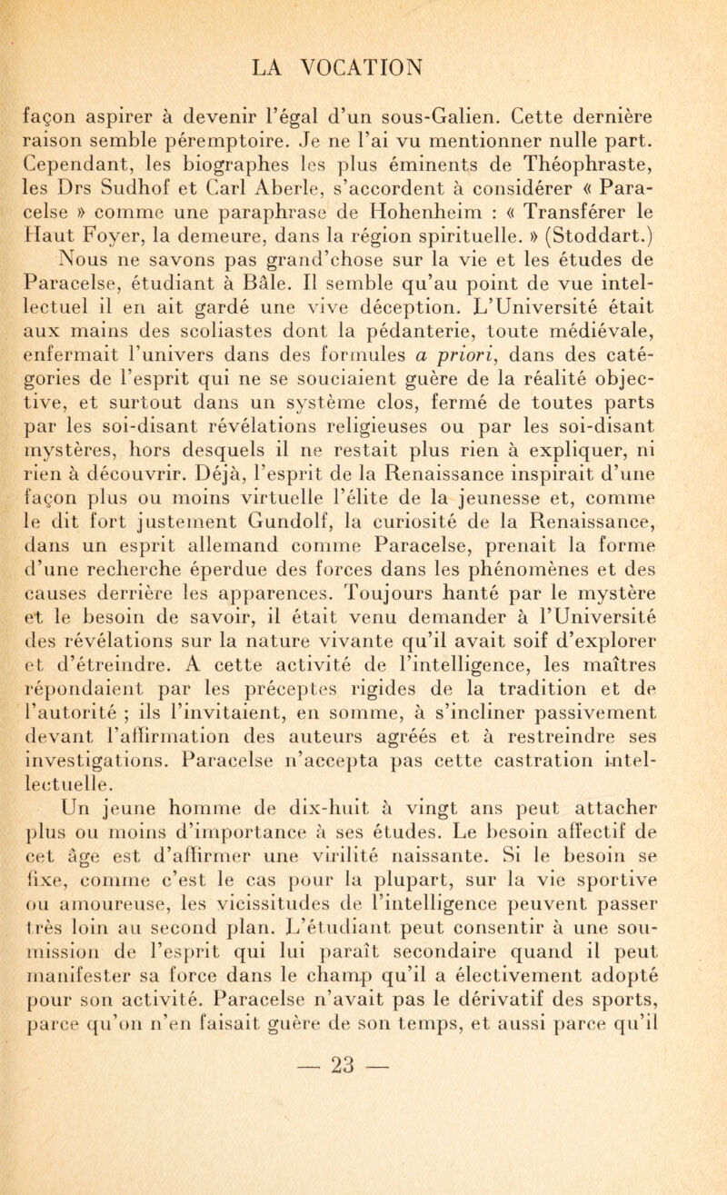 façon aspirer à devenir l’égal d’un sous-Galien. Cette dernière raison semble péremptoire. Je ne l’ai vu mentionner nulle part. Cependant, les biographes les plus éminents de Théophraste, les Drs Sudhof et Cari Aberle, s’accordent à considérer « Para¬ celse » comme une paraphrase de Hohenheim : « Transférer le Haut Foyer, la demeure, dans la région spirituelle. » (Stoddart.) Nous ne savons pas grand’chose sur la vie et les études de Paracelse, étudiant à Bâle. Il semble qu’au point de vue intel¬ lectuel il en ait gardé une vive déception. L’Université était aux mains des scoliastes dont la pédanterie, toute médiévale, enfermait l’univers dans des formules a priori, dans des caté¬ gories de l’esprit qui ne se souciaient guère de la réalité objec¬ tive, et surtout dans un système clos, fermé de toutes parts par les soi-disant révélations religieuses ou par les soi-disant mystères, hors desquels il ne restait plus rien à expliquer, ni rien à découvrir. Déjà, l’esprit de la Renaissance inspirait d’une façon plus ou moins virtuelle l’élite de la jeunesse et, comme le dit fort justement Gundolf, la curiosité de la Renaissance, dans un esprit allemand comme Paracelse, prenait la forme d’une recherche éperdue des forces dans les phénomènes et des causes derrière les apparences. Toujours hanté par le mystère et le besoin de savoir, il était venu demander à l’Université des révélations sur la nature vivante qu’il avait soif d’explorer et d’étreindre. A cette activité de l’intelligence, les maîtres répondaient par les préceptes rigides de la tradition et de l’autorité ; ils l’invitaient, en somme, à s’incliner passivement devant l’allirmation des auteurs agréés et à restreindre ses investigations. Paracelse n’accepta pas cette castration intel¬ lectuelle. Un j eune homme de dix-huit à vingt ans peut attacher plus ou moins d’importance à ses études. Le besoin affectif de cet âge est d’afhrmer une virilité naissante. Si le besoin se fixe, comme c’est le cas pour la plupart, sur la vie sportive ou amoureuse, les vicissitudes de l’intelligence peuvent passer très loin au second plan. L’étudiant peut consentir à une sou¬ mission de l’esprit qui lui ])araît secondaire quand il peut manifester sa force dans le champ qu’il a électivement adopté pour son activité. Paracelse n’avait pas le dérivatif des sports, parce qu’on n’en faisait guère de son temps, et aussi parce qu’il