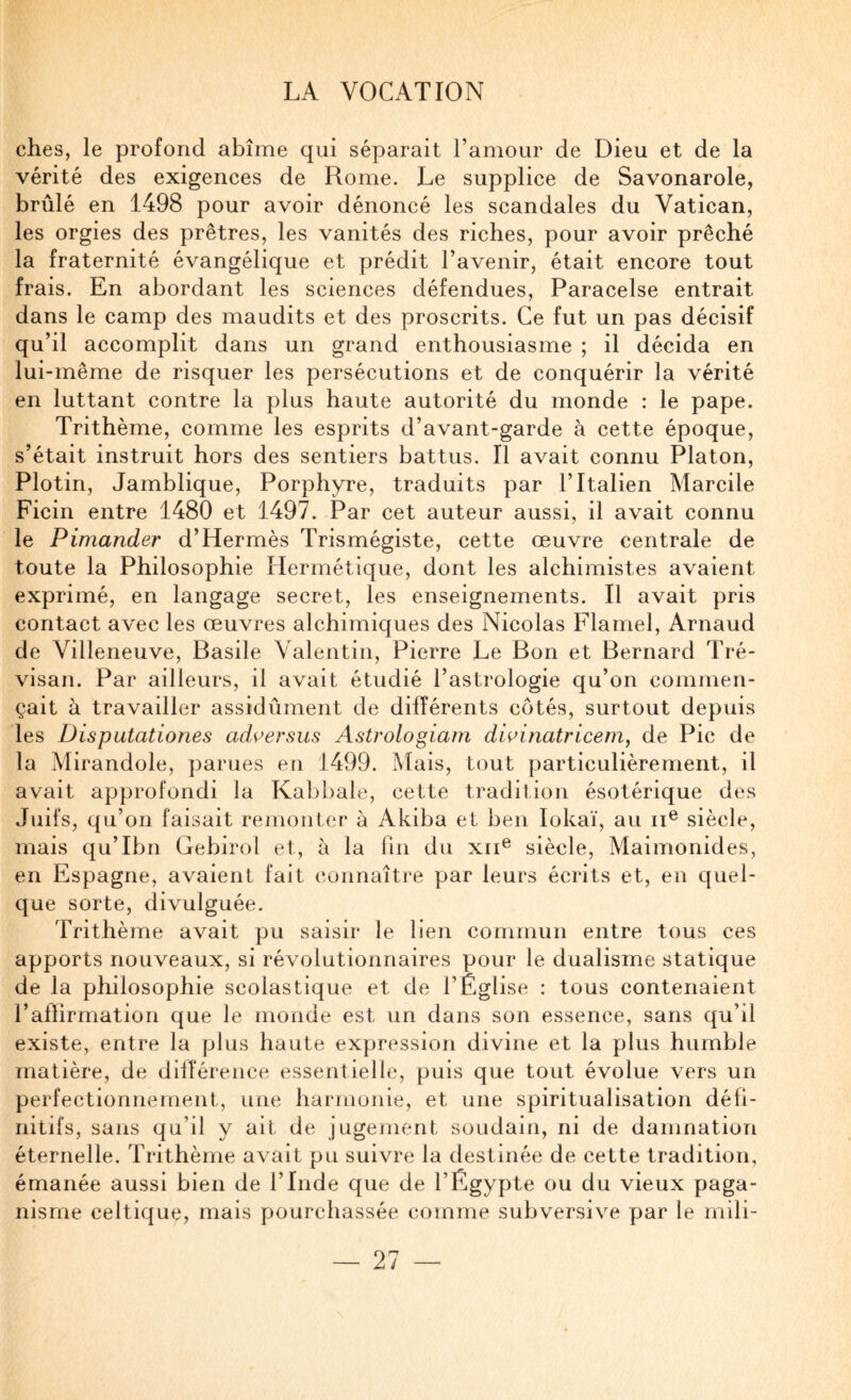 ches, le profond abîme qui séparait l’amour de Dieu et de la vérité des exigences de Rome. Le supplice de Savonarole, brûlé en 1498 pour avoir dénoncé les scandales du Vatican, les orgies des prêtres, les vanités des riches, pour avoir prêché la fraternité évangélique et prédit l’avenir, était encore tout frais. En abordant les sciences défendues, Paracelse entrait dans le camp des maudits et des proscrits. Ce fut un pas décisif qu’il accomplit dans un grand enthousiasme ; il décida en lui-même de risquer les persécutions et de conquérir la vérité en luttant contre la plus haute autorité du monde ; le pape. Trithème, comme les esprits d’avant-garde à cette époque, s’était instruit hors des sentiers battus. Il avait connu Platon, Plotin, Jamblique, Porphyre, traduits par l’Italien Marcile Ficin entre 1480 et 1497. Par cet auteur aussi, il avait connu le Pimander d’Hermès Trismégiste, cette œuvre centrale de toute la Philosophie Hermétique, dont les alchimistes avaient exprimé, en langage secret, les enseignements. Il avait pris contact avec les œuvres alchimiques des Nicolas Flamel, Arnaud de Villeneuve, Basile Valentin, Pierre Le Bon et Bernard Tré- visan. Par ailleurs, il avait étudié l’astrologie qu’on commen¬ çait à travailler assidûment de différents côtés, surtout depuis les Disputationes ad^ersus Astrologiam dwbiatricem, de Pic de la Mirandole, parues en 1499. Mais, tout particulièrement, il avait approfondi la Kabbale, cette tradition ésotérique des Juifs, qu’on faisait remonter à Akiba et ben lokaï, au ii^ siècle, mais qu’Ibn Gebirol et, à la fin du xii® siècle, Maimonides, en Espagne, avaient fait connaître par leurs écrits et, en quel¬ que sorte, divulguée. Trithème avait pu saisir le lien commun entre tous ces apports nouveaux, si révolutionnaires pour le dualisme statique de la philosophie scolastique et de l’Église : tous contenaient l’affirmation que le monde est un dans son essence, sans qu’il existe, entre la plus haute expression divine et la plus humble matière, de dilîérence essentielle, puis que tout évolue vers un perfectionnement, une harmonie, et une spiritualisation défi¬ nitifs, sans qu’il y ait de jugement soudain, ni de damnation éternelle. Trithème avait pu suivre la destinée de cette tradition, émanée aussi bien de l’Inde que de l’Égypte ou du vieux paga¬ nisme celtique, mais pourchassée comme subversive par le mili-