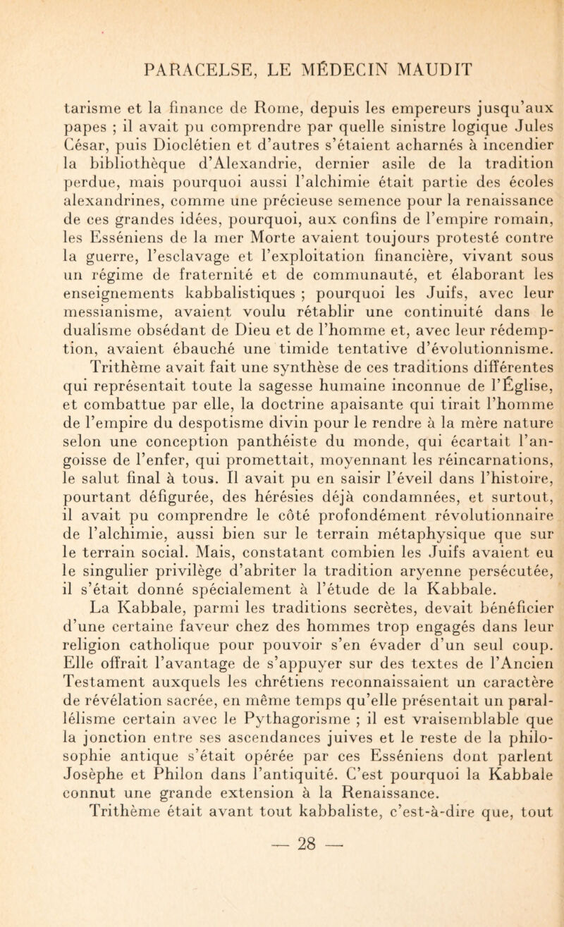 tarisme et la finance de Rome, depuis les empereurs jusqu’aux papes ; il avait pu comprendre par quelle sinistre logique Jules César, puis Dioclétien et d’autres s’étaient acharnés à incendier la bibliothèque d’Alexandrie, dernier asile de la tradition perdue, mais pourquoi aussi l’alchimie était partie des écoles alexandrines, comme une précieuse semence pour la renaissance de ces grandes idées, pourquoi, aux confins de l’empire romain, les Esséniens de la mer Morte avaient toujours protesté contre la guerre, l’esclavage et l’exploitation financière, vivant sous un régime de fraternité et de communauté, et élaborant les enseignements kabbalistiques ; pourquoi les Juifs, avec leur messianisme, avaient voulu rétablir une continuité dans le dualisme obsédant de Dieu et de l’homme et, avec leur rédemp¬ tion, avaient ébauché une timide tentative d’évolutionnisme. Trithèrne avait fait une synthèse de ces traditions différentes qui représentait toute la sagesse humaine inconnue de l’Église, et combattue par elle, la doctrine apaisante qui tirait l’homme de l’empire du despotisme divin pour le rendre à la mère nature selon une conception panthéiste du monde, qui écartait l’an¬ goisse de l’enfer, qui promettait, moyennant les réincarnations, le salut final à tous. Il avait pu en saisir l’éveil dans l’histoire, pourtant défigurée, des hérésies déjà condamnées, et surtout, il avait pu comprendre le côté profondément révolutionnaire de l’alchimie, aussi bien sur le terrain métaphysique que sur le terrain social. Mais, constatant combien les Juifs avaient eu le singulier privilège d’abriter la tradition aryenne persécutée, il s’était donné spécialement à l’étude de la Kabbale. La Kabbale, parmi les traditions secrètes, devait bénéficier d’une certaine faveur chez des hommes trop engagés dans leur religion catholique pour pouvoir s’en évader d’un seul coup. Elle offrait l’avantage de s’appuyer sur des textes de l’Ancien Testament auxquels les chrétiens reconnaissaient un caractère de révélation sacrée, en même temps qu’elle présentait un paral¬ lélisme certain avec le Pythagorisme ; il est vraisemblable que la jonction entre ses ascendances juives et le reste de la philo¬ sophie antique s’était opérée par ces Esséniens dont parlent Josèphe et Philon dans l’antiquité. C’est pourquoi la Kabbale connut une grande extension à la Renaissance. Trithèrne était avant tout kabbaliste, c’est-à-dire que, tout