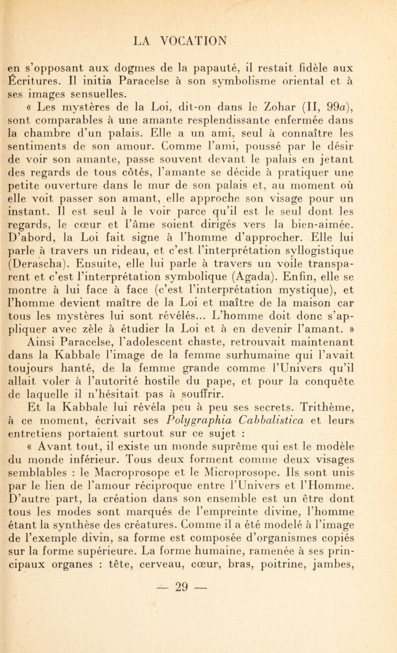en s’opposant aux dogmes de la papauté, il restait fidèle aux Écritures. Il initia Paracelse à son symbolisme oriental et à ses images sensuelles. « Les mystères de la Loi, dit-on dans le Zohar (II, 99a), sont comparables à une amante resplendissante enfermée dans la chambre d’un palais. Elle a un ami, seul à connaître les sentiments de son amour. Comme l’ami, poussé par le désir de voir son amante, passe souvent devant le palais en jetant des regards de tous côtés, l’amante se décide à pratiquer une petite ouverture dans le mur de son palais et, au moment où elle voit passer son amant, elle approche son visage pour un instant. Il est seul à le voir parce qu’il est le seul dont les regards, le cœur et l’âme soient dirigés vers la bien-aimée. D’abord, la Loi fait signe à l’homme d’approcher. Elle lui parle à travers un rideau, et c’est l’interprétation syllogistique (Derascha). Ensuite, elle lui parle à travers un voile transpa¬ rent et c’est l’interprétation symbolique (Agada). Enfin, elle se montre à lui face à face (c’est l’interprétation mystique), et l’ho mme devient maître de la Loi et maître de la maison car tous les mystères lui sont révélés... L’homme doit donc s’ap¬ pliquer avec zèle à étudier la Loi et à en devenir l’amant. » Ainsi Paracelse, l’adolescent chaste, retrouvait maintenant dans la Kabbale l’image de la femme surhumaine qui l’avait toujours hanté, de la femme grande comme l’Univers qu’il allait voler à l’autorité hostile du pape, et pour la conquête de laquelle il n’hésitait pas à souffrir. Et la Kabbale lui révéla peu à peu ses secrets. Trithème, à ce moment, écrivait ses Polygraphia Cabhalistica et leurs entretiens portaient surtout sur ce sujet : « Avant tout, il existe un monde suprême qui est le modèle du monde inférieur. Tous deux forment comme deux visages semblables : le Macroprosope et le Microprosope. Ils sont unis par le lien de l’amour réciproque entre l’Univers et l’Homme. D’autre part, la création dans son ensemble est un être dont tous les modes sont marqués de l’empreinte divine, l’homme étant la synthèse des créatures. Comme il a été modelé à l’image de l’exemple divin, sa forme est composée d’organismes copiés sur la forme supérieure. La forme humaine, ramenée à ses prin¬ cipaux organes : tête, cerveau, cœur, bras, poitrine, jambes.