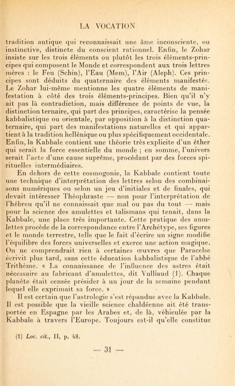 tradition antique qui reconnaissait une âme inconsciente, ou instinctive, distincte du conscient rationnel. Enfin, le Zohar insiste sur les trois éléments ou plutôt les trois éléments-prin¬ cipes qui composent le Monde et correspondent aux trois lettres mères : le Feu (Schin), l’Eau (Mem), l’Air (Aleph). Ces prin¬ cipes sont déduits du quaternaire des éléments manifestés. Le Zohar lui-même mentionne les quatre éléments de mani¬ festation à côté des trois éléments-principes. Bien qu’il n’y ait pas là contradiction, mais différence de points de vue, la distinction ternaire, qui part des principes, caractérise la pensée kabbalistique ou orientale, par opposition à la distinction qua¬ ternaire, qui part des manifestations naturelles et qui appar¬ tient à la tradition hellénique ou plus spécifiquement occidentale. Enfin, la Kabbale contient une théorie très explicite d’un éther qui serait la force essentielle du monde ; en somme, l’univers serait l’acte d’une cause suprême, procédant par des forces spi¬ rituelles intermédiaires. En dehors de cette cosmogonie, la Kabbale contient toute une technique d’interprétation des lettres selon des combinai¬ sons numériques ou selon un jeu d’initiales et de finales, qui devait intéresser Théophraste — non pour l’interprétation de l’hébreu qu’il ne connaissait que mal ou pas du tout — mais pour la science des amulettes et talismans qui tenait, dans la Kabbale, une place très importante. Cette pratique des amu¬ lettes procède de la correspondance entre l’Archétype, ses figures et le monde terrestre, telle que le fait d’écrire un signe modifie l’équilibre des forces universelles et exerce une action magique. On ne comprendrait rien à certaines œuvres que Paracelse écrivit plus tard, sans cette éducation kabbalistique de l’abbé Trithème. « J^a connaissance de l’influence des astres était nécessaire au fabricant d’amulettes, dit Vulliaud (1). Chaque planète était censée présider à un jour de la semaine pendant lequel elle exprimait sa force. » Il est certain que l’astrologie s’est répandue avec la Kabbale. 11 est possible que la vieille science chaldéenne ait été trans¬ portée en Espagne par les Arabes et, de là, véhiculée par la Kabbale à travers l’Europe. Toujours est-il qu’elle constitue (1) Loc. cii.y II, p. 48.