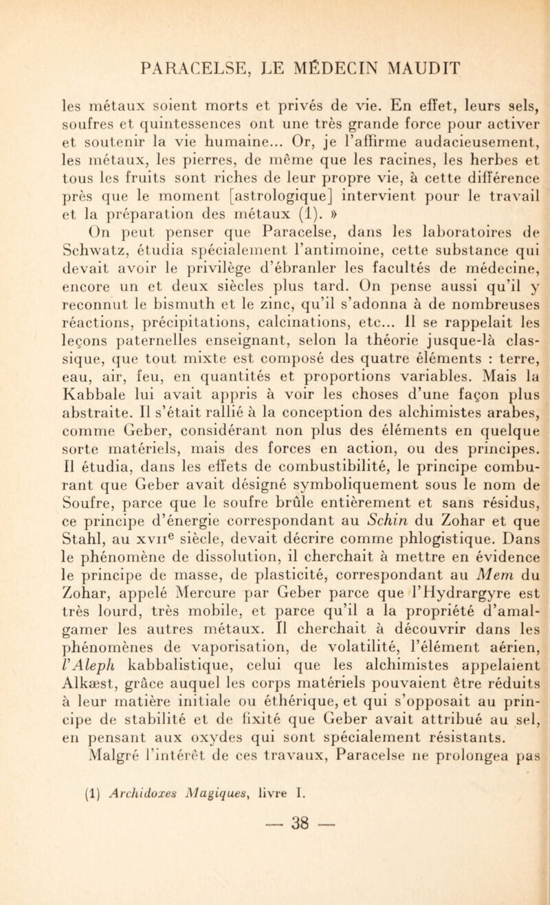 les métaux soient morts et privés de vie. En effet, leurs sels, soufres et quintessences ont une très grande force pour activer et soutenir la vie humaine... Or, je l’affirme audacieusement, les métaux, les pierres, de même que les racines, les herbes et tous les fruits sont riches de leur propre vie, à cette différence près que le moment [astrologique] intervient pour le travail et la préparation des métaux (1). » On peut penser que Paracelse, dans les laboratoires de Schwatz, étudia spécialement l’antimoine, cette substance qui devait avoir le privilège d’ébranler les facultés de médecine, encore un et deux siècles plus tard. On pense aussi qu’il y reconnut le bismuth et le zinc, qu’il s’adonna à de nombreuses réactions, précipitations, calcinations, etc... 11 se rappelait les leçons paternelles enseignant, selon la théorie jusque-là clas¬ sique, que tout mixte est composé des quatre éléments : terre, eau, air, feu, en quantités et proportions variables. Mais la Kabbale lui avait appris à voir les choses d’une façon plus abstraite. Il s’était rallié à la conception des alchimistes arabes, comme Geber, considérant non plus des éléments en quelque sorte matériels, mais des forces en action, ou des principes. Il étudia, dans les effets de combustibilité, le principe combu¬ rant que Geber avait désigné symboliquement sous le nom de Soufre, parce que le soufre brûle entièrement et sans résidus, ce principe d’énergie correspondant au Schin du Zohar et que Stahl, au xvii^ siècle, devait décrire comme phlogistique. Dans le phénomène de dissolution, il cherchait à mettre en évidence le principe de masse, de plasticité, correspondant au Mem du Zohar, appelé Mercure par Geber parce que l’Hydrargyre est très lourd, très mobile, et parce qu’il a la propriété d’amal¬ gamer les autres métaux. Il cherchait à découvrir dans les phénomènes de vaporisation, de volatilité, l’élément aérien, UAlepli kabbalistique, celui que les alchimistes appelaient Alkæst, grâce auquel les corps matériels pouvaient être réduits à leur matière initiale ou éthérique, et qui s’opposait au prin¬ cipe de stabilité et de fixité que Geber avait attribué au sel, en pensant aux oxydes qui sont spécialement résistants. Malgré l’intérêt de ces travaux, Paracelse ne prolongea pas (1) Archidoxes Magiques, livre I.