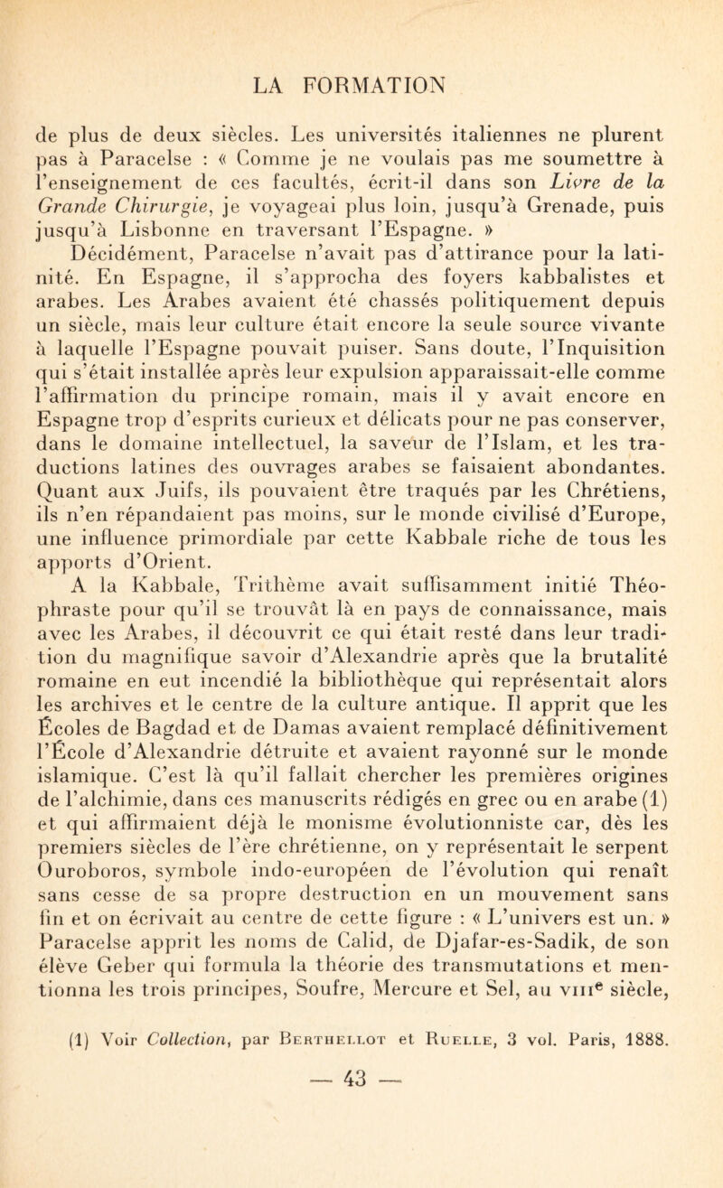 de plus de deux siècles. Les universités italiennes ne plurent pas à Paracelse ; « Comme je ne voulais pas me soumettre à l’enseignement de ces facultés, écrit-il dans son Liçre de la Grande Chirurgie, je voyageai plus loin, jusqu’à Grenade, puis jusqu’à Lisbonne en traversant l’Espagne. » Décidément, Paracelse n’avait pas d’attirance pour la lati¬ nité. En Espagne, il s’approcha des foyers kabbalistes et arabes. Les Arabes avaient été chassés politiquement depuis un siècle, mais leur culture était encore la seule source vivante à laquelle l’Espagne pouvait puiser. Sans doute, l’Inquisition qui s’était installée après leur expulsion apparaissait-elle comme l’affirmation du principe romain, mais il y avait encore en Espagne trop d’esprits curieux et délicats pour ne pas conserver, dans le domaine intellectuel, la saveur de l’Islam, et les tra¬ ductions latines des ouvrages arabes se faisaient abondantes. Quant aux Juifs, ils pouvaient être traqués par les Chrétiens, ils n’en répandaient pas moins, sur le monde civilisé d’Europe, une influence primordiale par cette Kabbale riche de tous les apports d’Orient. A la Kabbale, Trithème avait suffisamment initié Théo¬ phraste pour qu’il se trouvât là en pays de connaissance, mais avec les Arabes, il découvrit ce qui était resté dans leur tradi¬ tion du magnifique savoir d’Alexandrie après que la brutalité romaine en eut incendié la bibliothèque qui représentait alors les archives et le centre de la culture antique. Il apprit que les Écoles de Bagdad et de Damas avaient remplacé définitivement l’École d’Alexandrie détruite et avaient rayonné sur le monde islamique. C’est là qu’il fallait chercher les premières origines de l’alchimie, dans ces manuscrits rédigés en grec ou en arabe (1) et qui affirmaient déjà le monisme évolutionniste car, dès les premiers siècles de l’ère chrétienne, on y représentait le serpent Ouroboros, symbole indo-européen de l’évolution qui renaît sans cesse de sa propre destruction en un mouvement sans fin et on écrivait au centre de cette ligure : « L’univers est un. » Paracelse apprit les noms de Calid, de Djafar-es-Sadik, de son élève Geber qui formula la théorie des transmutations et men¬ tionna les trois principes. Soufre, Mercure et Sel, au viii^ siècle, (1) Voir Collection, par Bertiiei.lot et Ruelle, 3 vol, Paris, 1888.