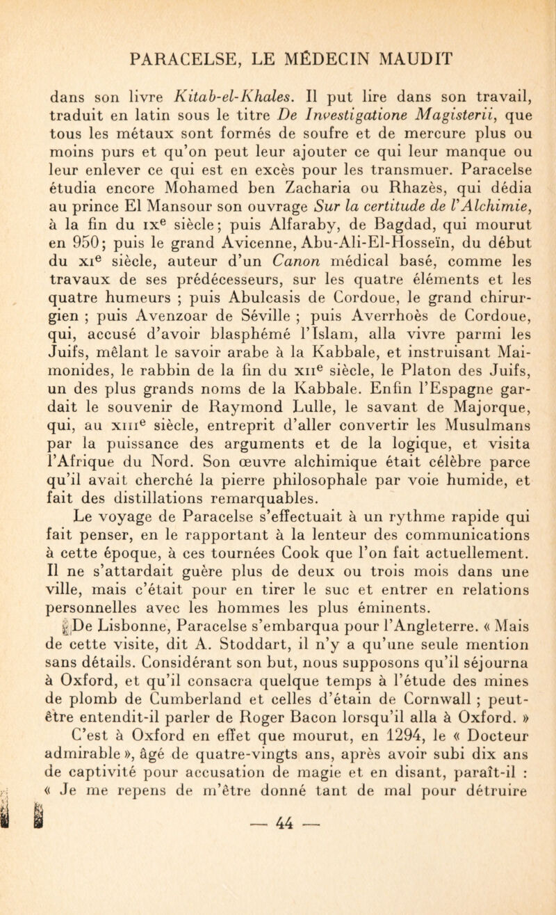 dans son livre Kitab-el-Khales, Il put lire dans son travail, traduit en latin sous le titre De Investigatione Magisterii, que tous les métaux sont formés de soufre et de mercure plus ou moins purs et qu’on peut leur ajouter ce qui leur manque ou leur enlever ce qui est en excès pour les transmuer. Paracelse étudia encore Mohamed ben Zacharia ou Rhazès, qui dédia au prince El Mansour son ouvrage Sur la certitude de U Alchimie, à la fin du ix® siècle ; puis Alfaraby, de Bagdad, qui mourut en 950; puis le grand Avicenne, Abu-Ali-El-Hosseïn, du début du xi® siècle, auteur d’un Canon médical basé, comme les travaux de ses prédécesseurs, sur les quatre éléments et les quatre humeurs ; puis Abulcasis de Cordoue, le grand chirur¬ gien ; puis Avenzoar de Séville ; puis Averrhoès de Cordoue, qui, accusé d’avoir blasphémé l’Islam, alla vivre parmi les Juifs, mêlant le savoir arabe à la Kabbale, et instruisant Mai- monides, le rabbin de la fin du xii® siècle, le Platon des Juifs, un des plus grands noms de la Kabbale. Enfin l’Espagne gar¬ dait le souvenir de Raymond Lulle, le savant de Majorque, qui, au xiii® siècle, entreprit d’aller convertir les Musulmans par la puissance des arguments et de la logique, et visita l’Afrique du Nord. Son œuvre alchimique était célèbre parce qu’il avait cherché la pierre philosophale par voie humide, et fait des distillations remarquables. Le voyage de Paracelse s’effectuait à un rythme rapide qui fait penser, en le rapportant à la lenteur des communications à cette époque, à ces tournées Cook que l’on fait actuellement. Il ne s’attardait guère plus de deux ou trois mois dans une ville, mais c’était pour en tirer le suc et entrer en relations personnelles avec les hommes les plus éminents. iPe Lisbonne, Paracelse s’embarqua pour l’Angleterre. « Mais de cette visite, dit A. Stoddart, il n’y a qu’une seule mention sans détails. Considérant son but, nous supposons qu’il séjourna à Oxford, et qu’il consacra quelque temps à l’étude des mines de plomb de Cumberland et celles d’étain de Cornwall ; peut- être entendit-il parler de Roger Bacon lorsqu’il alla à Oxford. » C’est à Oxford en effet que mourut, en 1294, le « Docteur admirable », âgé de quatre-vingts ans, après avoir subi dix ans de captivité pour accusation de magie et en disant, paraît-il : « Je me repens de m’être donné tant de mal pour détruire