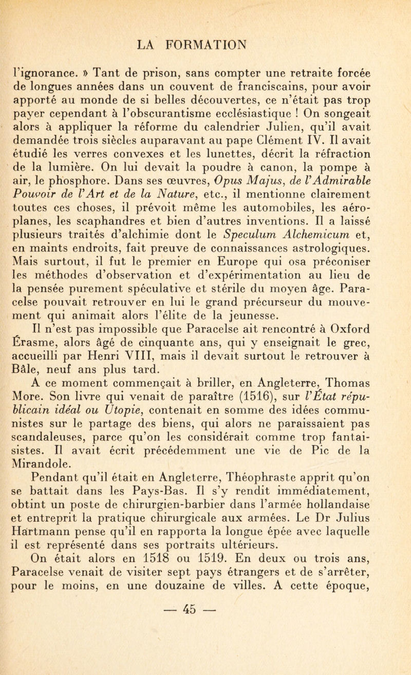 l’ignorance. » Tant de prison, sans compter une retraite forcée de longues années dans un couvent de franciscains, pour avoir apporté au monde de si belles découvertes, ce n’était pas trop payer cependant à l’obscurantisme ecclésiastique ! On songeait alors à appliquer la réforme du calendrier Julien, qu’il avait demandée trois siècles auparavant au pape Clément IV. Il avait étudié les verres convexes et les lunettes, décrit la réfraction de la lumière. On lui devait la poudre à canon, la pompe à air, le phosphore. Dans ses œuvres, Opus Majus, de VAdmirable Poussoir de VArt et de la Nature, etc., il mentionne clairement toutes ces choses, il prévoit même les automobiles, les aéro¬ planes, les scaphandres et bien d’autres inventions. Il a laissé plusieurs traités d’alchimie dont le Spéculum Alchemicum et, en maints endroits, fait preuve de connaissances astrologiques. Mais surtout, il fut le premier en Europe qui osa préconiser les méthodes d’observation et d’expérimentation au lieu de la pensée purement spéculative et stérile du moyen âge. Para¬ celse pouvait retrouver en lui le grand précurseur du mouve¬ ment qui animait alors l’élite de la jeunesse. Il n’est pas impossible que Paracelse ait rencontré à Oxford Érasme, alors âgé de cinquante ans, qui y enseignait le grec, accueilli par Henri YIII, mais il devait surtout le retrouver à Bâle, neuf ans plus tard. A ce moment commençait à briller, en Angleterre, Thomas More. Son livre qui venait de paraître (1516), sur VÉtat répu¬ blicain idéal ou Utopie, contenait en somme des idées commu¬ nistes sur le partage des biens, qui alors ne paraissaient pas scandaleuses, parce qu’on les considérait comme trop fantai¬ sistes. Il avait écrit précédemment une vie de Pic de la Mirandole. Pendant qu’il était en Angleterre, Théophraste apprit qu’on se battait dans les Pays-Bas. Il s’y rendit immédiatement, obtint un poste de chirurgien-barbier dans l’armée hollandaise et entreprit la pratique chirurgicale aux armées. Le Dr Julius Hartmann pense qu’il en rapporta la longue épée avec laquelle il est représenté dans ses portraits ultérieurs. On était alors en 1518 ou 1519. En deux ou trois ans, Paracelse venait de visiter sept pays étrangers et de s’arrêter, pour le moins, en une douzaine de villes. A cette époque,