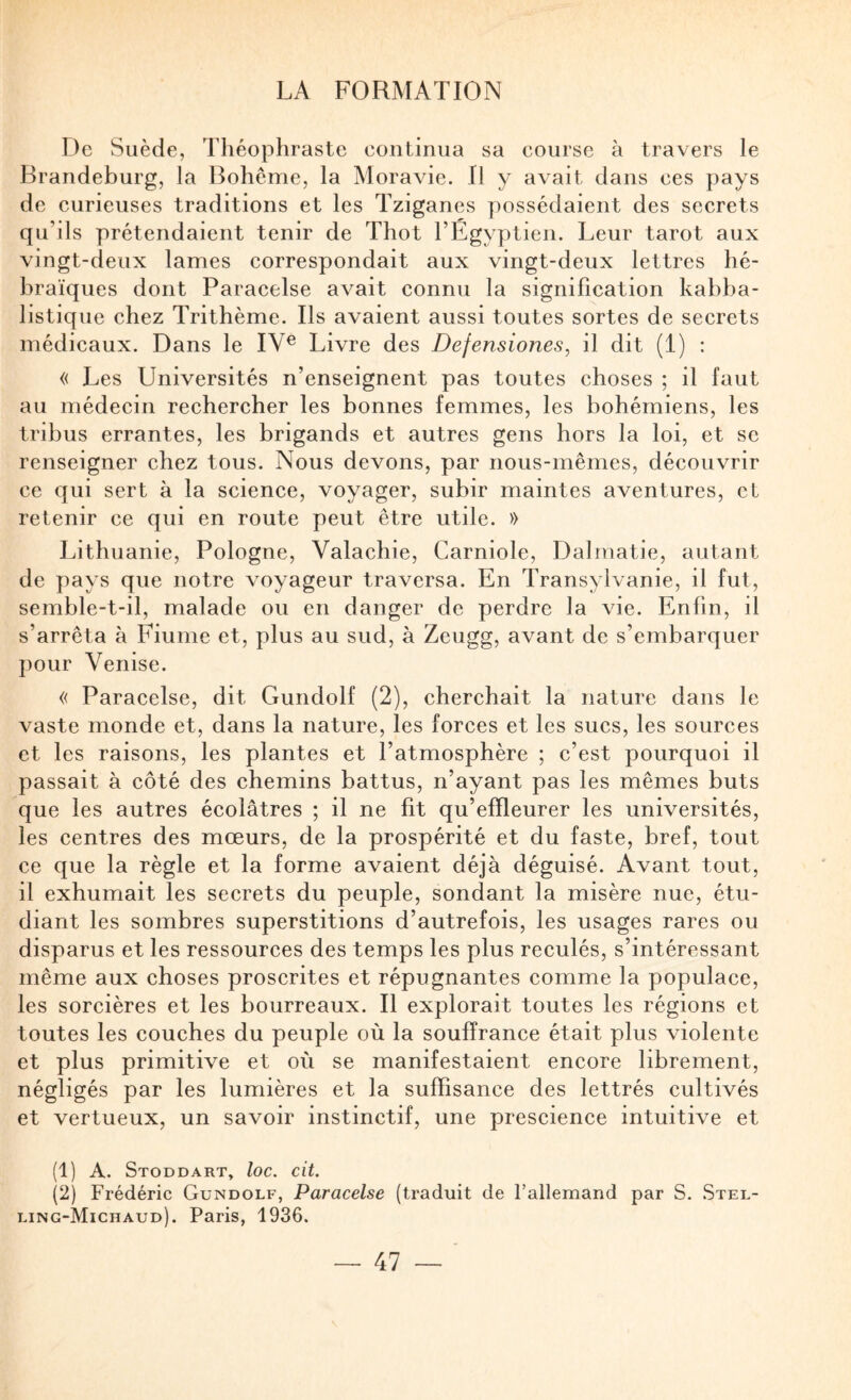 De Suède, Théophraste continua sa course à travers le Brandeburg, la Bohême, la Moravie. Il y avait dans ces pays de curieuses traditions et les Tziganes possédaient des secrets qu’ils prétendaient tenir de Thot l’Egyptien. Leur tarot aux vingt-deux lames correspondait aux vingt-deux lettres hé¬ braïques dont Paracelse avait connu la signification kabba- listique chez Trithème. Ils avaient aussi toutes sortes de secrets médicaux. Dans le IV® Livre des Defensiones, il dit (1) : « Les Universités n’enseignent pas toutes choses ; il faut au médecin rechercher les bonnes femmes, les bohémiens, les tribus errantes, les brigands et autres gens hors la loi, et se renseigner chez tous. Nous devons, par nous-mêmes, découvrir ce qui sert à la science, voyager, subir maintes aventures, et retenir ce qui en route peut être utile. » Lithuanie, Pologne, Valachie, Carniole, Dalmatie, autant de pays que notre voyageur traversa. En Transylvanie, il fut, semble-t-il, malade ou en danger de perdre la vie. Enfin, il s’arrêta à Fiume et, plus au sud, à Zeugg, avant de s’embarquer pour Venise. « Paracelse, dit Gundolf (2), cherchait la nature dans le vaste monde et, dans la nature, les forces et les sucs, les sources et les raisons, les plantes et l’atmosphère ; c’est pourquoi il passait à côté des chemins battus, n’ayant pas les mêmes buts que les autres écolâtres ; il ne fit qu’efïleurer les universités, les centres des mœurs, de la prospérité et du faste, bref, tout ce que la règle et la forme avaient déjà déguisé. Avant tout, il exhumait les secrets du peuple, sondant la misère nue, étu¬ diant les sombres superstitions d’autrefois, les usages rares ou disparus et les ressources des temps les plus reculés, s’intéressant même aux choses proscrites et répugnantes comme la populace, les sorcières et les bourreaux. Il explorait toutes les régions et toutes les couches du peuple où la souffrance était plus violente et plus primitive et où se manifestaient encore librement, négligés par les lumières et la suffisance des lettrés cultivés et vertueux, un savoir instinctif, une prescience intuitive et (1) A. Stoddart, loc. cit. (2) Frédéric Gundolf, Paracelse (traduit de l’allemand par S. .Stel- ling-Michaud). Paris, 1936.