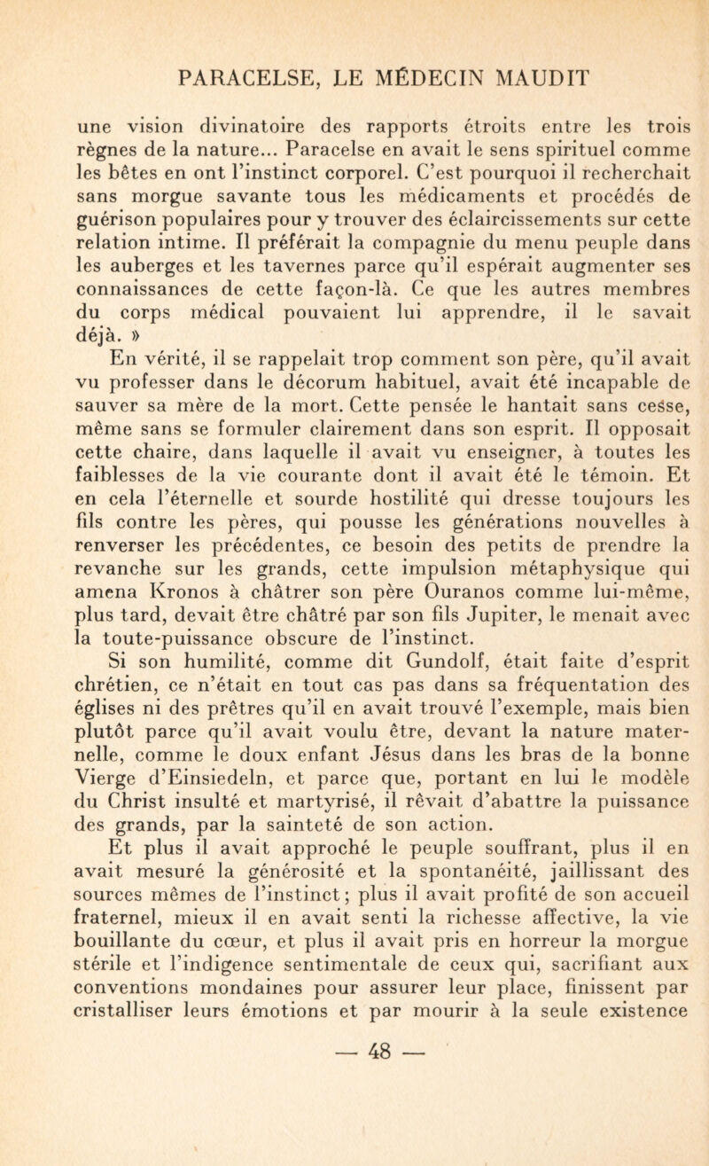 une vision divinatoire des rapports étroits entre les trois règnes de la nature... Paracelse en avait le sens spirituel comme les bêtes en ont l’instinct corporel. C’est pourquoi il recherchait sans morgue savante tous les médicaments et procédés de guérison populaires pour y trouver des éclaircissements sur cette relation intime. Il préférait la compagnie du menu peuple dans les auberges et les tavernes parce qu’il espérait augmenter ses connaissances de cette façon-là. Ce que les autres membres du corps médical pouvaient lui apprendre, il le savait déjà. » En vérité, il se rappelait trop comment son père, qu’il avait vu professer dans le décorum habituel, avait été incapable de sauver sa mère de la mort. Cette pensée le hantait sans ceâse, même sans se formuler clairement dans son esprit. Il opposait cette chaire, dans laquelle il avait vu enseigner, à toutes les faiblesses de la vie courante dont il avait été le témoin. Et en cela l’éternelle et sourde hostilité qui dresse toujours les fds contre les pères, qui pousse les générations nouvelles à renverser les précédentes, ce besoin des petits de prendre la revanche sur les grands, cette impulsion métaphysique qui amena Kronos à châtrer son père Ouranos comme lui-même, plus tard, devait être châtré par son fils Jupiter, le menait avec la toute-puissance obscure de l’instinct. Si son humilité, comme dit Gundolf, était faite d’esprit chrétien, ce n’était en tout cas pas dans sa fréquentation des églises ni des prêtres qu’il en avait trouvé l’exemple, mais bien plutôt parce qu’il avait voulu être, devant la nature mater¬ nelle, comme le doux enfant Jésus dans les bras de la bonne Vierge d’Einsiedeln, et parce que, portant en lui le modèle du Christ insulté et martyrisé, il rêvait d’abattre la puissance des grands, par la sainteté de son action. Et plus il avait approché le peuple souffrant, plus il en avait mesuré la générosité et la spontanéité, jaillissant des sources mêmes de l’instinct; plus il avait profité de son accueil fraternel, mieux il en avait senti la richesse affective, la vie bouillante du cœur, et plus il avait pris en horreur la morgue stérile et l’indigence sentimentale de ceux qui, sacrifiant aux conventions mondaines pour assurer leur place, finissent par cristalliser leurs émotions et par mourir à la seule existence