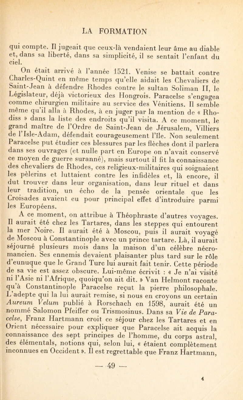 qui compte. Il jugeait que ceux-là vendaient leur âme au diable et, dans sa liberté, dans sa simplicité, il se sentait l’enfant du ciel. On était arrivé à 1 année 1521. Venise se battait contre Charles-Quint en meme temps qu’elle aidait les Chevaliers de Saint-Jean à défendre Rhodes eontre le sultan Soliman II, le Législateur, déjà victorieux des Hongrois. Paracelse s’engagea comme chirurgien militaire au service des Vénitiens. Il semble rnême qu il alla à Rhodes, à en juger par la mention de « Rho- diss » dans la liste des endroits qu’il visita. A ce moment, le grand maître de l’Ordre de Saint-Jean de Jérusalem, Villiers de l’Isle-Adam, défendait courageusement l’île. Non seulement Paracelse put étudier ces blessures par les flèches dont il parlera dans ses ouvrages (et nulle part en Europe on n’avait conservé ce moyen de guerre suranné), mais surtout il fit la connaissance des chevaliers de Rhodes, ces religieux-militaires qui soignaient les pèlerins et luttaient contre les infidèles et, là eneore, il dut trouver dans leur organisation, dans leur rituel et dans leur tradition, un écho de la pensée orientale que les Croisades avaient eu pour principal effet d’introduire parmi les Européens. A ce moment, on attribue à Théophraste d’autres voyages. Il aurait été chez les Tartares, dans les steppes qui entourent la mer Noire. Il aurait été à Moscou, puis il aurait voyagé de Moscou à Constantinople avec un prince tartare. Là, il aurait séjourné plusieurs mois dans la maison d’un célèbre nécro¬ mancien. Ses ennemis devaient plaisanter plus tard sur le rôle d’eunuque que le Grand Turc lui aurait fait tenir. Cette période de sa vie est assez obscure. Lui-même écrivit : « Je n’ai visité ni 1 Asie ni 1 Afrique, quoiqu’on ait dit. » Van Helmont raconte qu à Constantinople Paracelse reçut la pierre philosophale. L’adepte qui la lui aurait remise, si nous en croyons un certain Aureum Vélum publié à Rorschach en 1598, aurait été un nommé Salomon Pfeiffer ou Trismosinus. Dans sa Vie de Para¬ celse, Franz Hartmann croit ce séjour chez les Tartares et en Orient nécessaire pour expliquer que Paracelse ait acquis la connaissance des sept principes de l’homme, du corps astral, des élémentals, notions qui, selon lui, « étaient complètement inconnues en Occident ». Il est regrettable que Franz Hartmann, -- 49 — 4
