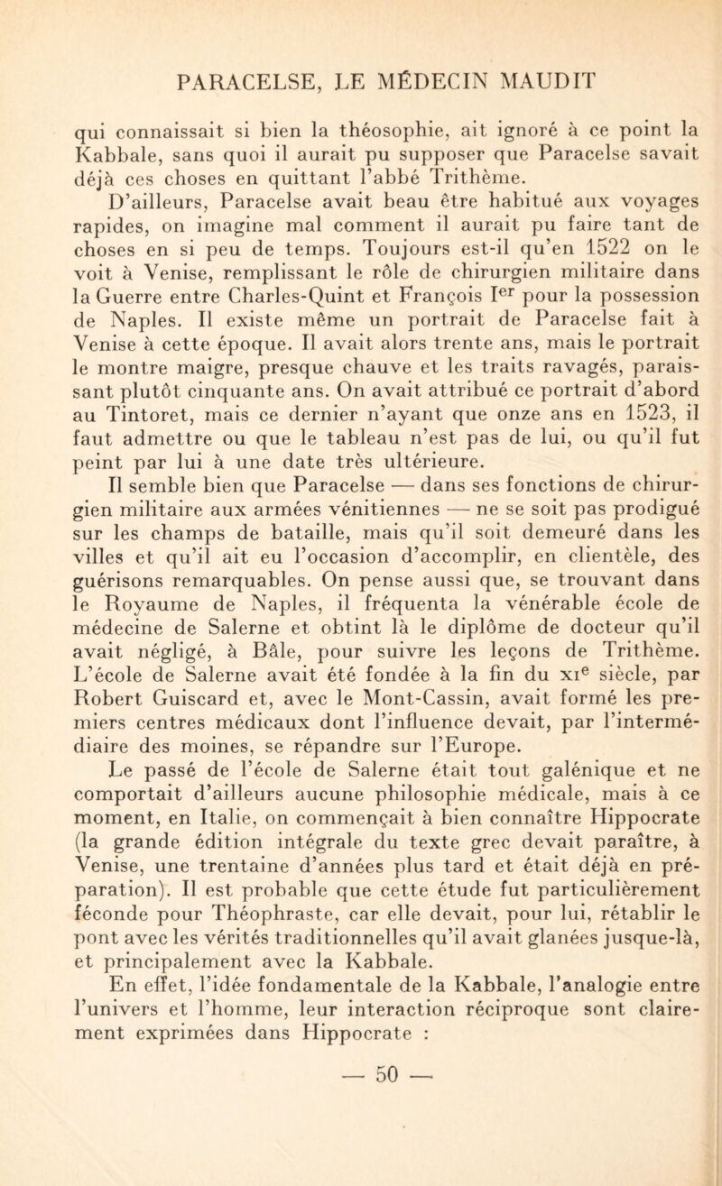 qui connaissait si bien la théosophie, ait ignoré à ce point la Kabbale, sans quoi il aurait pu supposer que Paracelse savait déjà ces choses en quittant l’abbé Trithèine. D’ailleurs, Paracelse avait beau être habitué aux voyages rapides, on imagine mal comment il aurait pu faire tant de choses en si peu de temps. Toujours est-il qu’en 1522 on le voit à Venise, remplissant le rôle de chirurgien militaire dans la Guerre entre Charles-Quint et François pour la possession de Naples. Il existe même un portrait de Paracelse fait à Venise à cette époque. Il avait alors trente ans, mais le portrait le montre maigre, presque chauve et les traits ravagés, parais¬ sant plutôt cinquante ans. On avait attribué ce portrait d’abord au Tintoret, mais ce dernier n’ayant que onze ans en 1523, il faut admettre ou que le tableau n’est pas de lui, ou qu’il fut peint par lui à une date très ultérieure. Il semble bien que Paracelse — dans ses fonctions de ehirur- gien militaire aux armées vénitiennes — ne se soit pas prodigué sur les champs de bataille, mais qu’il soit demeuré dans les villes et qu’il ait eu l’occasion d’accomplir, en clientèle, des guérisons remarquables. On pense aussi que, se trouvant dans le Royaume de Naples, il fréquenta la vénérable école de médecine de Salerne et obtint là le diplôme de docteur qu’il avait négligé, à Bâle, pour suivre les leçons de Trithème. L’école de Salerne avait été fondée à la fin du xi® siècle, par Robert Guiscard et, avec le Mont-Cassin, avait formé les pre¬ miers centres médicaux dont l’influence devait, par l’intermé¬ diaire des moines, se répandre sur l’Europe. Le passé de l’école de Salerne était tout galénique et ne comportait d’ailleurs aucune philosophie médicale, mais à ce moment, en Italie, on commençait à bien connaître Hippocrate (la grande édition intégrale du texte grec devait paraître, à Venise, une trentaine d’années plus tard et était déjà en pré¬ paration). Il est probable que cette étude fut particulièrement féconde pour Théophraste, car elle devait, pour lui, rétablir le pont avec les vérités traditionnelles qu’il avait glanées jusque-là, et principalement avec la Kabbale. En effet, l’idée fondamentale de la Kabbale, l’analogie entre l’univers et l’homme, leur interaction réciproque sont claire¬ ment exprimées dans Hippocrate :