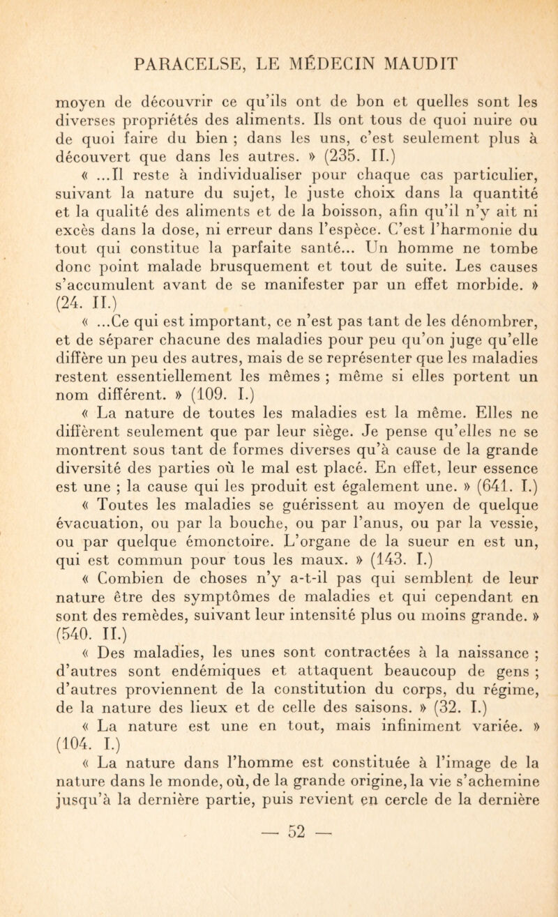 moyen de découvrir ce qu’ils ont de bon et quelles sont les diverses propriétés des aliments. Ils ont tous de quoi nuire ou de quoi faire du bien ; dans les uns, c’est seulement plus à découvert que dans les autres. » (235. IL) « ...Il reste à individualiser pour chaque cas particulier, suivant la nature du sujet, le juste choix dans la quantité et la qualité des aliments et de la boisson, afin qu’il n’y ait ni excès dans la dose, ni erreur dans l’espèce. C’est l’harmonie du tout qui constitue la parfaite santé... Un homme ne tombe donc point malade brusquement et tout de suite. Les causes s’accumulent avant de se manifester par un effet morbide. » (24. IL) « ...Ce qui est important, ce n’est pas tant de les dénombrer, et de séparer chacune des maladies pour peu qu’on juge qu’elle diffère un peu des autres, mais de se représenter que les maladies restent essentiellement les mêmes ; même si elles portent un nom différent. » (109. 1.) « La nature de toutes les maladies est la même. Elles ne diffèrent seulement que par leur siège. Je pense qu’elles ne se montrent sous tant de formes diverses qu’à cause de la grande diversité des parties où le mal est placé. En effet, leur essence est une ; la cause qui les produit est également une. » (641. L) « Toutes les maladies se guérissent au moyen de quelque évacuation, ou par la bouche, ou par l’anus, ou par la vessie, ou par quelque émonctoire. L’organe de la sueur en est un, qui est commun pour tous les maux. » (143. I.) « Combien de choses n’y a-t-il pas qui semblent de leur nature être des symptômes de maladies et qui cependant en sont des remèdes, suivant leur intensité plus ou moins grande. » (540. IL) « Des maladies, les unes sont contractées à la naissance ; d’autres sont endémiques et attaquent beaucoup de gens ; d’autres proviennent de la constitution du corps, du régime, de la nature des lieux et de celle des saisons. » (32. L) « La nature est une en tout, mais infiniment variée. » (104. L) « La nature dans l’homme est constituée à l’image de la nature dans le monde, où, de la grande origine, la vie s’achemine jusqu’à la dernière partie, puis revient en cercle de la dernière