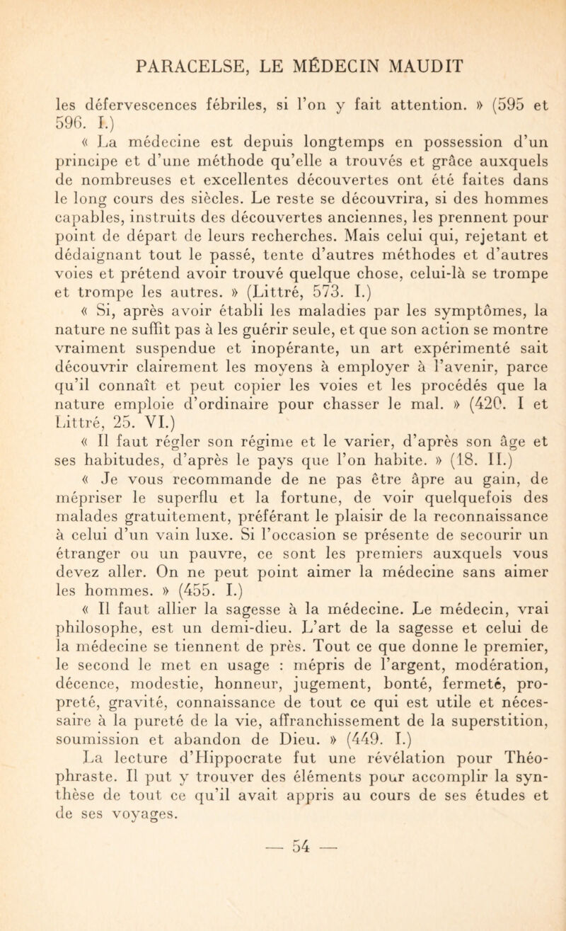 les défervescences fébriles, si l’on y fait attention. » (595 et 596. I.) « La médecine est depuis longtemps en possession d’un principe et d’une méthode qu’elle a trouvés et grâce auxquels de nombreuses et excellentes découvertes ont été faites dans le long cours des siècles. Le reste se découvrira, si des hommes capables, instruits des découvertes anciennes, les prennent pour point de départ de leurs recherches. Mais celui qui, rejetant et dédaignant tout le passé, tente d’autres méthodes et d’autres voies et prétend avoir trouvé quelque chose, celui-là se trompe et trompe les autres. » (Littré, 573. I.) « Si, après avoir établi les maladies par les symptômes, la nature ne suffit pas à les guérir seule, et que son action se montre vraiment suspendue et inopérante, un art expérimenté sait découvrir clairement les moyens à employer à l’avenir, parce qu’il connaît et peut copier les voies et les procédés que la nature emploie d’ordinaire pour chasser le mal. » (420. I et Littré, 25. VI.) « Il faut régler son régime et le varier, d’après son âge et ses habitudes, d’après le pays que l’on habite. » (18. IL) « Je vous recommande de ne pas être âpre au gain, de mépriser le superflu et la fortune, de voir quelquefois des malades gratuitement, préférant le plaisir de la reconnaissance à celui d’un vain luxe. Si l’occasion se présente de secourir un étranger ou un pauvre, ce sont les premiers auxquels vous devez aller. On ne peut point aimer la médecine sans aimer les hommes. » (455. 1.) « Il faut allier la sagesse à la médecine. Le médecin, vrai philosophe, est un demi-dieu. L’art de la sagesse et celui de la médecine se tiennent de près. Tout ce que donne le premier, le second le met en usage : mépris de l’argent, modération, décence, modestie, honneur, jugement, bonté, fermeté, pro¬ preté, gravité, connaissance de tout ce qui est utile et néces¬ saire à la pureté de la vie, affranchissement de la superstition, soumission et abandon de Dieu. » (449. T.) J^a lecture d’Hippocrate fut une révélation pour Théo¬ phraste. Il put y trouver des éléments pour accomplir la syn¬ thèse de tout ce qu’il avait appris au cours de ses études et de ses voyages.