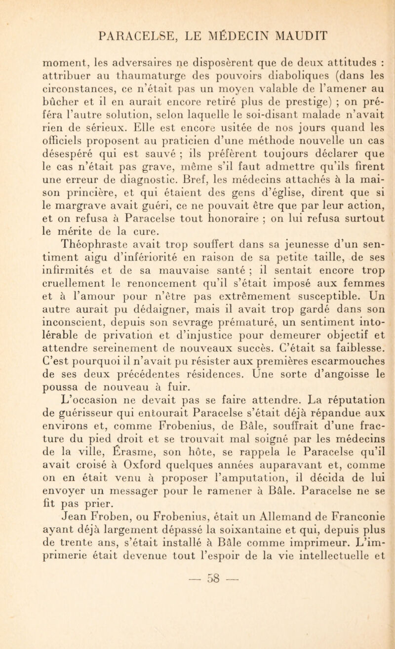 moment, les adversaires ne disposèrent que de deux attitudes : attribuer au thaumaturge des pouvoirs diaboliques (dans les circonstances, ce n’était pas un moyen valable de l’amener au bûcher et il en aurait encore retiré plus de prestige) ; on pré¬ féra l’autre solution, selon laquelle le soi-disant malade n’avait rien de sérieux. Elle est encore usitée de nos jours quand les officiels proposent au praticien d’une méthode nouvelle un cas désespéré qui est sauvé ; ils préfèrent toujours déclarer que le cas n’était pas grave, même s’il faut admettre qu’ils firent une erreur de diagnostic. Bref, les médecins attachés à la mai¬ son princière, et qui étaient des gens d’église, dirent que si le margrave avait guéri, ce ne pouvait être que par leur action, et on refusa à Paracelse tout honoraire ; on lui refusa surtout le mérite de la cure. Théophraste avait trop souffert dans sa jeunesse d’un sen¬ timent aigu d’infériorité en raison de sa petite taille, de ses infirmités et de sa mauvaise santé ; il sentait encore trop cruellement le renoncement qu’il s’était imposé aux femmes et à l’amour pour n’être pas extrêmement susceptible. Un autre aurait pu dédaigner, mais il avait trop gardé dans son inconscient, depuis son sevrage prématuré, un sentiment into¬ lérable de privation et d’injustice pour demeurer objectif et attendre sereinement de nouveaux succès. C’était sa faiblesse. C’est pourquoi il n’avait pu résister aux premières escarmouches de ses deux précédentes résidences. Une sorte d’angoisse le poussa de nouveau à fuir. L’occasion ne devait pas se faire attendre. La réputation de guérisseur qui entourait Paracelse s’était déjà répandue aux environs et, comme Frobenius, de Bâle, souffrait d’une frac¬ ture du pied droit et se trouvait mal soigné par les médecins de la ville, Érasme, son hôte, se rappela le Paracelse qu’il avait croisé à Oxford quelques années auparavant et, comme 011 en était venu à proposer l’amputation, il décida de lui envoyer un messager pour le ramener à Bâle. Paracelse ne se fit pas prier. Jean Froben, ou Frobenius, était un Allemand de Franconie ayant déjà largement dépassé la soixantaine et qui, depuis plus de trente ans, s’était installé à Bâle comme imprimeur. L’im¬ primerie était devenue tout l’espoir de la vie intellectuelle et