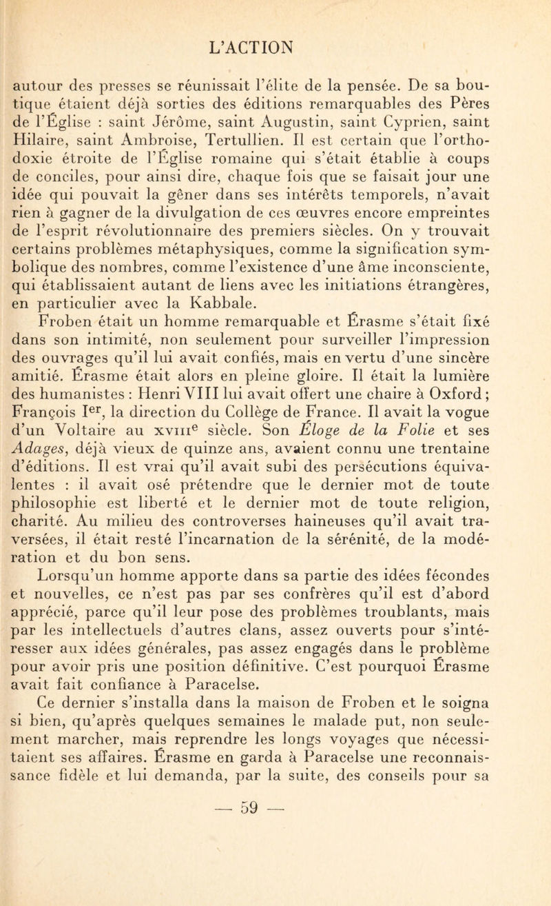autour des presses se réunissait l’élite de la pensée. De sa bou¬ tique étaient déjà sorties des éditions remarquables des Pères de l’Église ; saint Jérôme, saint Augustin, saint Cyprien, saint Hilaire, saint Ambroise, Tertullien. Il est certain que l’ortho¬ doxie étroite de l’Église romaine qui s’était établie à coups de conciles, pour ainsi dire, chaque fois que se faisait jour une idée qui pouvait la gêner dans ses intérêts temporels, n’avait rien à gagner de la divulgation de ces œuvres encore empreintes de l’esprit révolutionnaire des premiers siècles. On y trouvait certains problèmes métaphysiques, comme la signification sym¬ bolique des nombres, comme l’existence d’une âme inconsciente, qui établissaient autant de liens avec les initiations étrangères, en particulier avec la Kabbale. Froben était un homme remarquable et Érasme s’était fixé dans son intimité, non seulement pour surveiller l’impression des ouvrages qu’il lui avait confiés, mais en vertu d’une sincère amitié. Érasme était alors en pleine gloire. Il était la lumière des humanistes : Henri VIII lui avait offert une chaire à Oxford ; François la direction du Collège de France. Il avait la vogue d’un Voltaire au xviii^ siècle. Son Éloge de la Folie et ses Adages, déjà vieux de quinze ans, avaient connu une trentaine d’éditions. Il est vrai qu’il avait subi des persécutions équiva¬ lentes : il avait osé prétendre que le dernier mot de toute philosophie est liberté et le dernier mot de toute religion, charité. Au milieu des controverses haineuses qu’il avait tra¬ versées, il était resté l’incarnation de la sérénité, de la modé¬ ration et du bon sens. Lorsqu’un homme apporte dans sa partie des idées fécondes et nouvelles, ce n’est pas par ses confrères qu’il est d’abord apprécié, parce qu’il leur pose des problèmes troublants, mais par les intellectuels d’autres clans, assez ouverts pour s’inté¬ resser aux idées générales, pas assez engagés dans le problème pour avoir pris une position définitive. C’est pourquoi Érasme avait fait confiance à Paracelse. Ce dernier s’installa dans la maison de Froben et le soigna si bien, qu’après quelques semaines le malade put, non seule¬ ment marcher, mais reprendre les longs voyages que nécessi¬ taient ses affaires. Érasme en garda à Paracelse une reconnais¬ sance fidèle et lui demanda, par la suite, des conseils pour sa