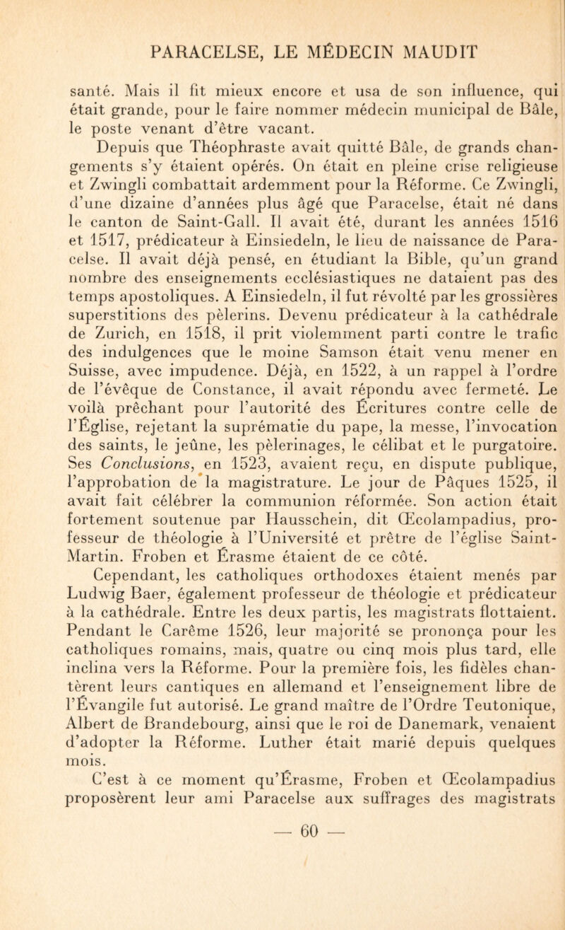 santé. Mais il fit mieux encore et usa de son influence, qui était grande, pour le faire nommer médecin municipal de Bâle, le poste venant d’être vacant. Depuis que Théophraste avait quitté Bâle, de grands chan¬ gements s’y étaient opérés. On était en pleine crise religieuse et Zwingli combattait ardemment pour la Réforme. Ce Zwingli, d’une dizaine d’années plus âgé que Paracelse, était né dans le canton de Saint-Gall. Il avait été, durant les années 1516 et 1517, prédicateur à Einsiedeln, le lieu de naissance de Para¬ celse. Il avait déjà pensé, en étudiant la Bible, qu’un grand nombre des enseignements ecclésiastiques ne dataient pas des temps apostoliques. A Einsiedeln, il fut révolté par les grossières superstitions des pèlerins. Devenu prédicateur à la cathédrale de Zurich, en 1518, il prit violemment parti contre le trafic des indulgences que le moine Samson était venu mener en Suisse, avec impudence. Déjà, en 1522, à un rappel à l’ordre de l’évêque de Constance, il avait répondu avec fermeté. Le voilà prêchant pour l’autorité des Écritures contre celle de l’Église, rejetant la suprématie du pape, la messe, l’invocation des saints, le jeûne, les pèlerinages, le célibat et le purgatoire. Ses Conclusions, en 1523, avaient reçu, en dispute publique, l’approbation de la magistrature. Le jour de Pâques 1525, il avait fait célébrer la communion réformée. Son action était fortement soutenue par Hausschein, dit Œcolampadius, pro¬ fesseur de théologie à l’Université et prêtre de l’église Saint- Martin. Froben et Érasme étaient de ce côté. Cependant, les catholiques orthodoxes étaient menés par Ludwig Baer, également professeur de théologie et prédicateur à la cathédrale. Entre les deux partis, les magistrats flottaient. Pendant le Carême 1526, leur majorité se prononça pour les catholiques romains, mais, quatre ou cinq mois plus tard, elle inclina vers la Réforme. Pour la première fois, les fidèles chan¬ tèrent leurs cantiques en allemand et l’enseignement libre de l’Évangile fut autorisé. Le grand maître de l’Ordre Teutonique, Albert de Brandebourg, ainsi que le roi de Danemark, venaient d’adopter la Réforme. Luther était marié depuis quelques mois. C’est à ce moment qu’Érasme, Froben et Œcolampadius proposèrent leur ami Paracelse aux suffrages des magistrats