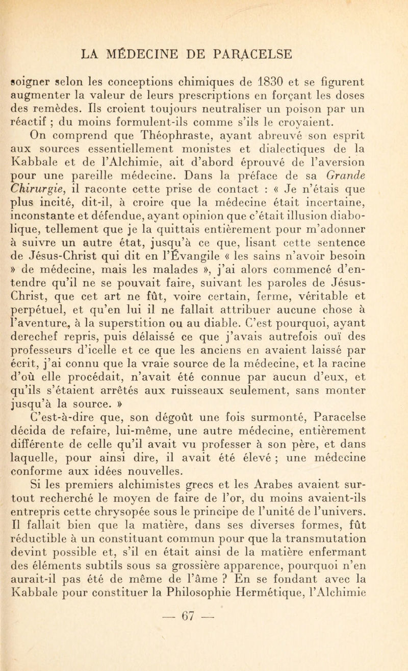 soigner selon les conceptions chimiques de 1830 et se figurent augmenter la valeur de leurs prescriptions en forçant les doses des remèdes. Ils croient toujours neutraliser un poison par un réactif ; du moins formulent-ils comme s’ils le croyaient. On comprend que Théophraste, ayant abreuvé son esprit aux sources essentiellement monistes et dialectiques de la Kabbale et de l’Alchimie, ait d’abord éprouvé de l’aversion pour une pareille médecine. Dans la préface de sa Grande Chirurgie, il raconte cette prise de contact : « Je n’étais que plus incité, dit-il, à croire que la médecine était incertaine, inconstante et défendue, ayant opinion que c’était illusion diabo¬ lique, tellement que je la quittais entièrement pour m’adonner à suivre un autre état, jusqu’à ce que, lisant cette sentence de Jésus-Christ qui dit en l’Évangile « les sains n’avoir besoin » de médecine, mais les malades », j’ai alors commencé d’en¬ tendre qu’il ne se pouvait faire, suivant les paroles de Jésus- Christ, que cet art ne fût, voire certain, ferme, véritable et perpétuel, et qu’en lui il ne fallait attribuer aucune chose à l’aventure., à la superstition ou au diable. C’est pourquoi, ayant derechef repris, puis délaissé ce que j’avais autrefois ouï des professeurs d’icelle et ce que les anciens en avaient laissé par écrit, j’ai connu que la vraie source de la médecine, et la racine d’où elle procédait, n’avait été connue par aucun d’eux, et qu’ils s’étaient arrêtés aux ruisseaux seulement, sans monter jusqu’à la source. » C’est-à-dire que, son dégoût une fois surmonté, Paracelse décida de refaire, lui-même, une autre médecine, entièrement différente de celle qu’il avait vu professer à son père, et dans laquelle, pour ainsi dire, il avait été élevé ; une médecine conforme aux idées nouvelles. Si les premiers alchimistes grecs et les Arabes avaient sur¬ tout recherché le moyen de faire de l’or, du moins avaient-ils entrepris cette chrysopée sous le principe de l’unité de l’univers. Il fallait bien que la matière, dans ses diverses formes, fût réductible à un constituant commun pour que la transmutation devint possible et, s’il en était ainsi de la matière enfermant des éléments subtils sous sa grossière apparence, pourquoi n’en aurait-il pas été de même de l’âme ? En se fondant avec la Kabbale pour constituer la Philosophie Hermétique, l’Alchimie