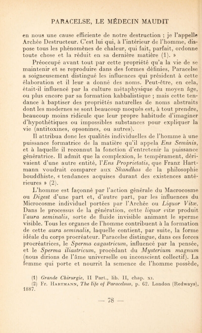 en nous une cause efficiente de notre destruction ; je l’appelle Archée Destructeur. C’est lui qui, à l’intérieur de l’homme, dis¬ pose tous les phénomènes de chaleur, qui fait, parfait, ordonne toute chose et la réduit en sa dernière matière (1). » Préoccupé avant tout par cette propriété qu’a la vie de se maintenir et se reproduire dans des formes définies, Paracelse a soigneusement distingué les influences qui président à cette élaboration et il leur a donné des noms. Peut-être, en cela, était-il influencé par la culture métaphysique du moyen âge, ou plus encore par sa formation kabbalistique ; mais cette ten¬ dance à baptiser des propriétés naturelles de noms abstraits dont les modernes se sont beaucoup moqués est, à tout prendre, beaucoup moins ridicule que leur propre habitude d’imaginer d’hypothétiques ou impossibles substances pour expliquer la vie (antitoxines, opsonines, ou autres). Il attribua donc les qualités individuelles de l’homme à une puissance formatrice de la matière qu’il appela Ens Seminis, et à laquelle il reconnut la fonction d’entretenir la puissance génératrice. Il admit que la complexion, le tempérament, déri¬ vaient d’une autre entité, VEns Proprietatis, que Franz Hart¬ mann voudrait comparer aux Skandhas de la philosophie bouddhiste, « tendances acquises durant des existences anté¬ rieures » (2). L’homme est façonné par l’action générale du Macrocosme ou Digest d’une part et, d’autre part, par les influences du Microcosme individuel portées par l’Archée ou Liquor Vitæ. Dans le processus de la génération, cette liquor çitæ produit Vaura seminalis, sorte de fluide invisible animant le sperme visible. Tous les organes de l’homme contribuent à la formation de cette aura seminalis, laquelle contient, par suite, la forme idéale du corps procréateur. Paracelse distingue, dans ces forces procréatrices, le Sperma cagastricum, influencé par la pensée, et le Sperma iliastricum, procédant du Mysterium magnum (nous dirions de l’âme universelle ou inconscient collectif). La femme qui porte et nourrit la semence de l’homme possède, (1) Grande Chirurgie, II Part., lib. II, chap. xi. (2) Fr. Hartmann, The life of Paracelsus, p. 62. London (Redways), 1887.