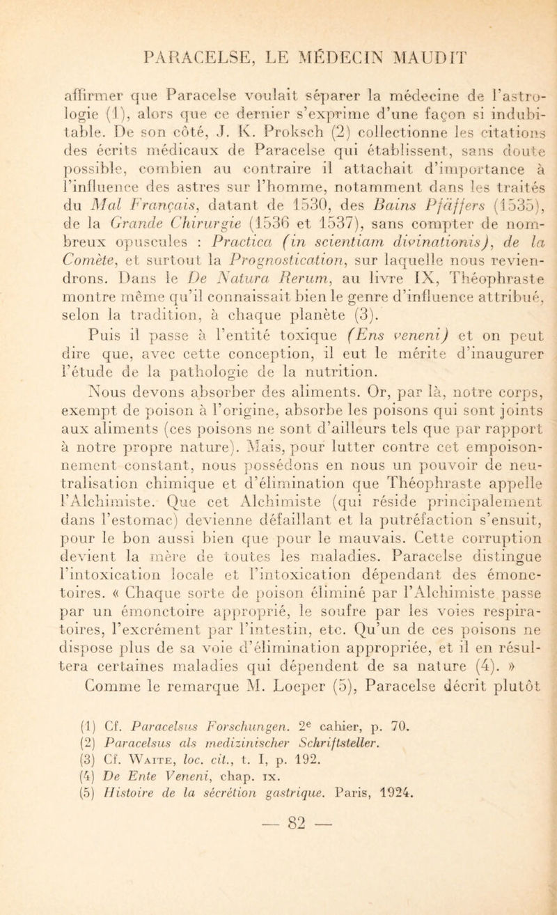 affirmer que Paracelse voulait sé])arer la médecine de l’astro¬ logie (1), alors que ce dernier s’exprime d’une façon si induhi- 1a})le. De son côté, J. K. Proksch (2) collectionne les citations (les écrits médicaux de Paracelse qui établissent, sans doute ]mssiblc, combien au contraire il attachait d’inq)ortance à rinlluence des astres sur l’homme, notamment dans les traités du Mal Français, datant de 1530, des Bains Pjdffers (1535), de la Grande Chirurgie (1536 et 1537), sans comy)ter de nom¬ breux oyuiscules : Practica (in scientiam divinationis), de la Comète, et surtout la Prognostication, sur laquelle nous revien¬ drons. Dans le De Satura Rerum, au livre IX, Théoy)hraste montre même qu’il connaissait bien le genre d’influence attribué, selon la tradition, à chaque planète (3). Puis il passe à l’entité toxique (Ens aeneni) et on peut dire que, avec cette conception, il eut le mérite d’inaugurer l’étude de la pathologie de la nutrition. Nous devons absorber des aliments. Or, y^ar là, notre corps, exempt de yjoison à l’origine, absorbe les poisons qui sont joints aux aliments (ces poisons ne sont d’ailleurs tels que par rayjport à notre propre nature). Mais, pour lutter contre cet empoison¬ nement constant, nous ])ossédon3 en nous un pouvoir de neu¬ tralisation chimique et d’élimination que Théophraste apy)eile l’Alchimiste, (due cet Alchimiste ((|ui réside principalement dans l’estomac) devienne défaillant et la ynitréfaction s’ensuit, pour le bon aussi bien que pour le mauvais. Cette corruption devient la mère de toutes les maladies. Paracelse distingue l’intoxication locale et l’intoxication dépendant des émonc- toires. « Chaque sorte de poison éliminé par l’Alchimiste passe par un émonctoire approprié, le soufre par les voies respira¬ toires, l’excrément jiar l’intestin, etc. Qu’un de ces poisons ne dispose plus de sa voie d’élimination appropriée, et il en résul¬ tera certaines maladies qui dépendent de sa nature (4). » Comme le remarque M. Loeper (5), Paracelse décrit plutôt (1) Cf. Paracelsus Forschungen. 2^ cahier, p. 70. (2) Paracelsus als rnedizinischer SchrifLsteller. (3) Cf. Waite, loc. cil., t. I, p. 192. (4) De Ente Veneni, chap. ix. (5) Histoire de la sécrétion gastrique. Paris, 1924.