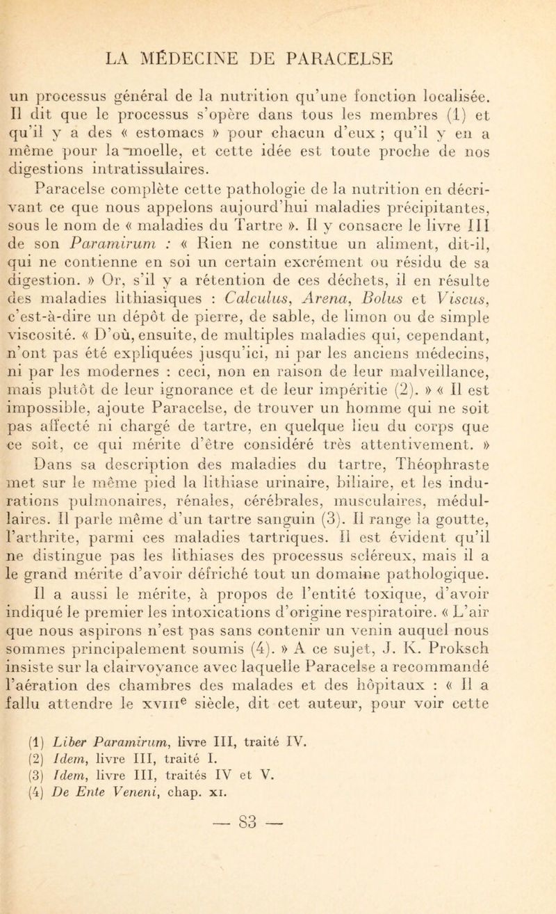 un processus général de la nutrition qu’une fonction localisée. Il dit que le processus s’opère dans tous les membres (1) et qu’il y a des « estomacs » pour chacun d’eux ; qu’il y en a même pour la “moelle, et cette idée est toute proche de nos digestions intratissulaires. Paracelse complète cette pathologie de la nutrition en décri¬ vant ce que nous appelons aujourd’hui maladies préeipitantes, sous le nom de « maladies du Tartre ». Il v consacre le livre III kj de son Paramirum : « Rien ne constitue un aliment, dit-il, qui ne contienne en soi un certain excrément ou résidu de sa digestion. » Or, s’il y a rétention de ces déchets, il en résulte des maladies lithiasiques ; Calculus, Arena, Bolus et Viscus, c’est-à-dire un dépôt de pierre, de sable, de limon ou de simple viscosité. « D’où, ensuite, de multiples maladies qui, cependant, n’ont pas été expliquées jusqu’ici, ni par les anciens médecins, ni pjar les modernes : ceci, non en raison de leur malveillance, mais plutôt de leur ignorance et de leur impéritie (2). » « Il est impossible, ajoute Paracelse, de trouver un homme qui ne soit pas alîecté ni chargé de tartre, en quelque lieu du corps que ce soit, ce qui mérite d’être considéré très attentivement. » Dans sa description des maladies du tartre, Théophraste met sur le même pied la lithiase urinaire, biliaire, et les indu¬ rations pulmonaires, rénales, cérébrales, musculaires, médul¬ laires. Il parle même d’un tartre sanguin (3). Il range la goutte, l’arthrite, parmi ces maladies tartriques. Il est évident qu’il ne distingue pas les lithiases des processus scléreux, mais il a le grand mérite d’avoir défriché tout un domaine pathologique. Il a aussi le mérite, à propos de l’entité toxique, d’avoir indiqué le premier les intoxications d’origine respiratoire. « L’air que nous aspirons n’est pas sans contenir un venin auquel nous sommes principalement soumis (4). » A ce sujet, J. K. Proksch insiste sur la clairvoyance avec laquelle Paracelse a recommandé l’aération des chambres des malades et des hôpitaux : « Il a fallu attendre le xviii® siècle, dit cet auteur, pour voir cette (1) Liber Paramirum^ livre III, traité IV. (2) Idem, livre III, traité I. (3) Idem, livre III, traités IV et V. (4) De Ente Veneni, cliap. xi.
