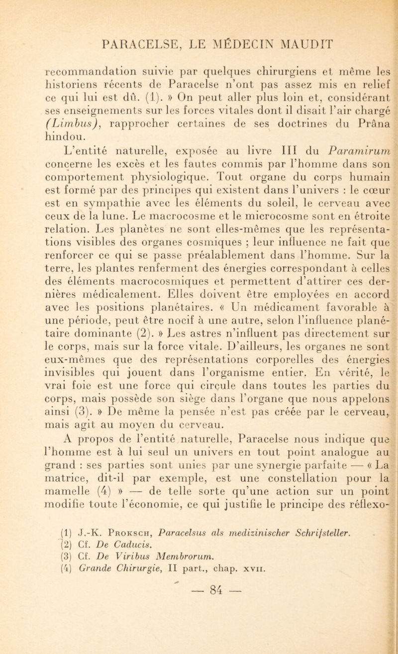 recommandation suivie par quelques chirurgiens et même les historiens récents de Paracelse n’ont pas assez mis en relief ce qui lui est dû. (1). » On peut aller plus loin et, considérant ses enseignements sur les forces vitales dont il disait l’air chargé (Limhus), rapprocher certaines de ses doctrines du Prâna hindou. L’entité naturelle, exposée au livre III du Paramirum concerne les excès et les fautes commis par l’homme dans son comportement physiologique. Tout organe du corps humain est formé par des principes qui existent dans l’univers : le cœur est en sympathie avec les éléments du soleil, le cerveau avec ceux de la lune. Le macrocosme et le microcosme sont en étroite relation. Les planètes ne sont elles-mêmes que les représenta¬ tions visibles des organes cosmiques ; leur influence ne fait que renforcer ce qui se passe préalablement dans l’homme. Sur la terre, les plantes renferment des énergies correspondant à celles des éléments macrocosmiques et permettent d’attirer ces der¬ nières médicalement. Elles doivent être employées en accord avec les positions planétaires. « Un médicament favorable à une période, peut être nocif à une autre, selon l’influence plané¬ taire dominante (2). » Les astres n’influent pas directement sur le corps, mais sur la force vitale. D’ailleurs, les organes ne sont eux-mêmes que des représentations corporelles des énergies invisibles qui jouent dans l’organisme entier. En vérité, le vrai foie est une force qui circule dans toutes les parties du corps, mais possède son siège dans l’organe que nous appelons ainsi (3). » De même la pensée n’est pas créée par le cerveau, mais agit au moyen du cerveau. A propos de l’entité naturelle, Paracelse nous indique que l’homme est à lui seul un univers en tout point analogue au grand : ses parties sont unies par une synergie parfaite — « La matrice, dit-il par exemple, est une constellation pour la mamelle (4) » — de telle sorte qu’une action sur un point modifie toute l’économie, ce qui justifie le principe des réflexo- (1) J.-K. Proksch, Paracelsus als medizinischer Schrijsieller. (2) Cf. De Caducis. (3) Cf. De Viribus Membrorum. (4) Grande Chirurgie, II part., chap. xvii.